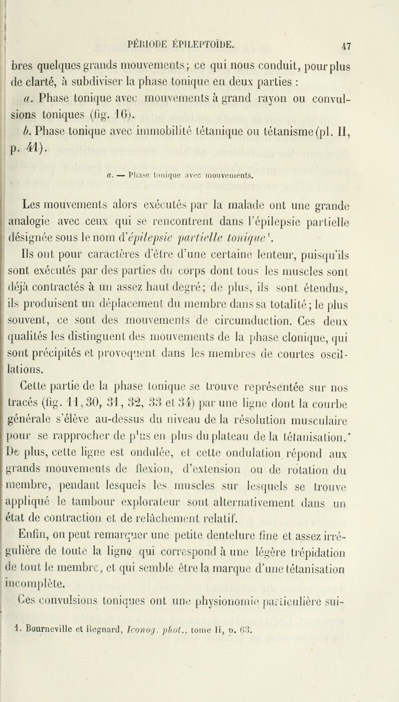 bres quelques grands mouvements; ce qui nous conduit, pour plus de clarté, à subdiviser la phase tonique en deux parties : a. Phase tonique avec mouvements à grand rayon ou convul- sions toniques (fig. 16). b. Phase tonique avec immobilité tétanique ou tétanisme(pl. II, p. 41). a. — Phase tonique avec mouvements. Les mouvements alors exécutés par la malade ont une grande analogie avec ceux qui se rencontrent dans l'épilepsie partielle désignée sous le nom d'épilepsie partielle tonique '. Ils ont pour caractères d'être d'une certaine lenteur, puisqu'ils sont exécutés par des parties du corps dont tous les muscles sont déjà contractés à un assez haut degré; de plus, ils sont étendus, jils produisent un déplacement du membre dans sa totalité; le plus souvent, ce sont des mouvements de circumduction. Ces deux qualités les distinguent des mouvements de la phase clonique, qui sont précipités et provoquent dans les membres de courtes oscil- lations. Cette partie de la phase tonique se trouve représentée sur nos tracés (fig. 11,30, 31, 32, 33 et 34) par une ligne dont la courbe générale s'élève au-dessus du niveau de la résolution musculaire pour se rapprocher de p^iis en plus du plateau de la téfanisation.* Dei plus, cette hgne est ondulée, et cette ondulation, répond aux grands mouvements de flexion, d'extension ou de rotation du membre, pendant lesquels les muscles sur lesquels se trouve appliqué le tambour explorateur sont alternativement dans un état de contraction et de relâchement relatif. Enfin, on peut remarquer une petite dentelure fine et assez irré- gulière de toute la ligne qui correspond à une légère trépidation de tout le membre, et qui semble être la marque d'une tétanisation incomplète. Ces convulsions toniques ont un.; physionomip. parliculière sui- 1. Bourneville et Ilegnard, Iconog. phot., tome li, p. 63.