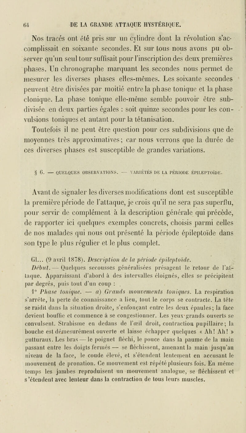 Nos tracés ont été pris sur un cylindre dont la révolution s'ac- complissait en soixante secondes. Et sur tous nous avons pu ob- server qu'un seul tour suffisait pour Tinscription des deux premières phases. Un chronographe marquant les secondes nous permet de mesurer les diverses phases elles-mêmes. Les soixante secondes peuvent être divisées par moitié entre la phase tonique et la phase clonique. La phase tonique elle-même semble pouvoir être sub- divisée en deux parties égales : soit quinze secondes pour les con- vulsions toniques et autant pour la tétanisation. Toutefois il ne peut être question pour ces subdivisions que de moyennes très approximatives; car nous verrons que la durée de ces diverses phases est susceptible de grandes variations. § G. — QUELQUES OBSERVATIONS. — VARIÉTÉS DE LA PÉRIODE ÉPILEPTOÏDE. Avant de signaler les diverses modifications dont est susceptible la première période de l'attaque, je crois qu'il ne sera pas superflu, pour servir de complément à la description générale qui précède, de rapporter ici quelques exemples concrets, choisis parmi celles de nos malades qui nous ont présenté la période épileptoïde dans son type le plus régulier et le plus complet. Gl... (9 avril 1878). Description de la période épileptoïde. Début. — Quelques secousses généralisées présagent le retour de l'at- taque. Apparaissant d'abord à des intervalles éloignés, elles se précipitent par degrés, puis tout d'un coup : 1 Phase tonique. — a) Grands mouvements toniques. La respiration s'arrête, la perte de connaissance a lieu, tout le corps se contracte. La tête se raidit dans la situation droite, s'enfonçant entre les deux épaules; la face devient bouffie et commence à se congestionner. Les yeux-grands ouverts se convulsent. Strabisme en dedans de l'œil droit, contraction pupillaire; la bouche est déjTiesurément ouverte et laisse échapper quelques « Ah! Ah! » gutturaux. Les bras — le poignet fléchi, le pouce dans la paume de la main passant entre les doigts fermés — se fléchissent, amenant la main jusqu'au niveau de la face, le coude élevé, et s'étendent lentement en accusant le mouvement de pronation. Ce mouvement est répété plusieurs fois. En même temps les jambes reproduisent un mouvement analogue, se fléchissent et s'étendent avec lenteur dans la contraction de tous leurs muscles.