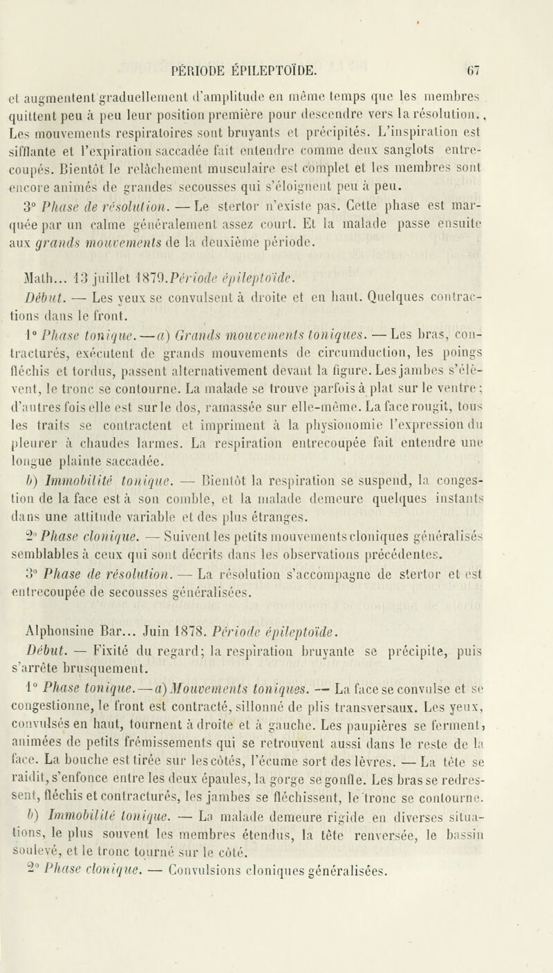 et augmentent graduellement d'amplitude en même temps que les membres quittent peu à peu leur position première pour descendre vers la résolution.. Les mouvements respiratoires sont bruyants et précipités. L'inspiration est sifflante et l'expiration saccadée fait entendre comme deux sanglots entre- coupés. Bientôt le relàcliement musculaire est complet et les membres sont encore animés de grandes secousses qui s'éloignent peu à peu. 3° Phase de résolution. —Le stertor n'existe pas. Cette phase est mar- quée par un calme généralement assez court. Et la malade passe ensuite aux grands mouvements de la deuxième période. Math... 13 juillet l^l'd. Péri ode épileploïde. Début. — Les yeux se convulsent à droite et en haut. Quelques contrac- tions dans le front. 1° Phase tonique.—a) Grands mouvements toniques. — Les bras, con- tractures, exécutent de grands mouvements de circumduction, les poings fléchis et tordus, passent alternativement devant la figure. Les jambes s'élè- vent, le tronc se contourne. La malade se trouve parfois à plat sur le ventre ; d'autres fois elle est sur le dos, ramassée sur elle-même. La face rougit, tous les traits se contractent et impriment à la physionomie l'expression du pleurer à chaudes larmes. La respiration entrecoupée fait entendre une longue plainte saccadée. b) Immobilité tonique. — Bientôt la respiration se suspend, la conges- tion de la face est à son comble, et la malade demeure quelques instants dans une attitude variable et des plus étranges. 'i Phase donique. — Suivent les petits mouvements cloniques généralisés semblables à ceux qui sont décrits dans les observations précédentes. 3° Phase de résolution. — La résolution s'accompagne de stertor et est entrecoupée de secousses généralisées. Alphonsine Bar... Juin 1878. Période épileptoïde. Début. — Fixité du regard; la respiration bruyante se précipite, puis s'arrête brusquement. i° Phase tonique. — a) Mouvements toniques. — La face se convulsé et se congestionne, le front est contracté, sillonné de plis transversaux. Les yeux, convulsés en haut, tournent adroite et à gauche. Les paupières se ferment, animées de petits frémissements qui se retrouvent aussi dans le reste de la face. La bouche est tirée sur les côtés, l'écume sort des lèvres. — La tête se raidit, s'enfonce entre les deux épaules, la gorge se gonfle. Les brasse redres- sent, fléchis et contractures, les jambes se fléchissent, le tronc se contourne. b) Immobilité tonique. — La malade demeure rigide en diverses situa- tions, le plus souvent les membres étendus, la tête renversée, le bassin soulevé, et le tronc tourné sur le côté. î^ Phase donique. — Convulsions cloniques généralisées.