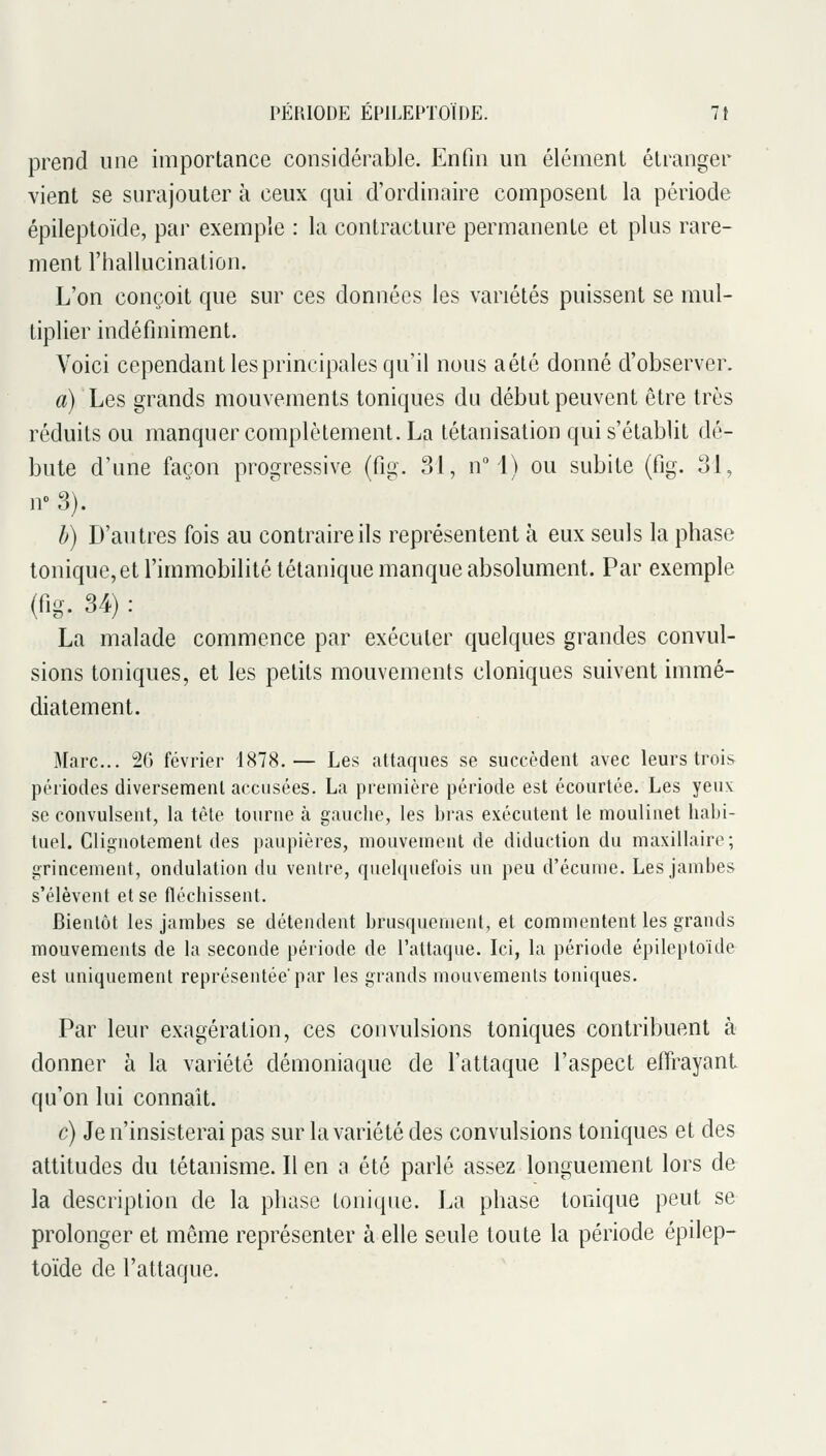 prend une importance considérable. Enfui un élément étranger vient se surajouter à ceux qui d'ordinaire composent la période épileptoïde, par exemple : la contracture permanente et plus rare- ment l'hallucination. L'on conçoit que sur ces données les variétés puissent se mul- tiplier indéfiniment. Voici cependant les principales qu'il nous aété donné d'observer. a) Les grands mouvements toniques du début peuvent être très réduits ou manquer complètement. La tétanisation qui s'établit dé- bute d'une façon progressive (fig. 31, n 1) ou subite (fig. 31, ir 3). h) D'autres fois au contraire ils représentent à eux seuls la phase tonique, et l'immobilité tétanique manque absolument. Par exemple (fig. 34) : La malade commence par exécuter quelques grandes convul- sions toniques, et les petits mouvements cloniques suivent immé- diatement. Marc... 20 février 1878.— Les attaques se succèdent avec leurs trois périodes diversement accusées. La première période est écourtée. Les yeu>: se convulsent, la tète tourne à gauche, les bras exécutent le moulinet habi- tuel. Clignotement des paupières, mouvement de diduction du maxillaire; grincement, ondulation du ventre, quelquefois un peu d'écume. Les jambes s'élèvent et se fléchissent. Bientôt les jambes se détendent brusquement, et commentent les grands mouvements de la seconde période de l'attaque. Ici, la période épileptoïde est uniquement représentée'par les grands mouvements toniques. Par leur exagération, ces convulsions toniques contribuent à donner à la vaiiété démoniaque de l'attaque l'aspect effrayant qu'on lui connaît c) Je n'insisterai pas sur la variété des convulsions toniques et des attitudes du tétanisme. Il en a été parlé assez longuement lors de la desci^iption de la phase tonique. La phase tonique peut se prolonger et même représenter à elle seule toute la période épilep- toïde de l'attaque.