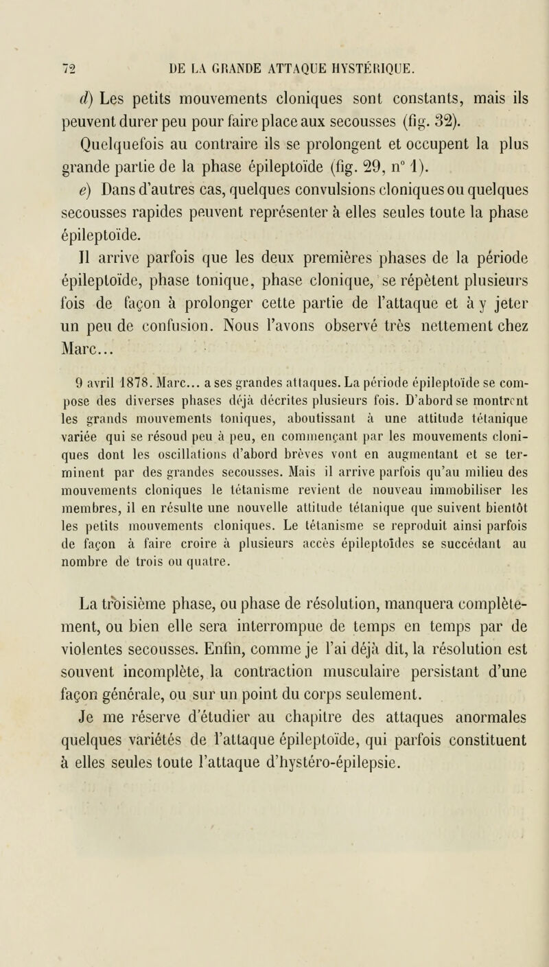 d) Les petits mouvements cloniques sont constants, mais ils peuvent durer peu pour faire place aux secousses (fig. 32). Quelquefois au contraire ils se prolongent et occupent la plus grande partie de la phase épileptoïde (fig. 29, n i). é) Dans d'autres cas, quelques convulsions cloniques ou quelques secousses rapides peuvent représenter à elles seules toute la phase épileptoïde. Il arrive parfois que les deux premières phases de la période épileptoïde, phase tonique, phase clonique, se répètent plusieurs fois de façon à prolonger cette partie de l'attaque et à y jeter un peu de confusion. Nous l'avons observé très nettement chez Marc... 9 avril 1878. Marc... a ses grandes attaques. La période épileptoïde se com- pose des diverses phases déjà décrites plusieurs fois. D'abord se montrent les grands mouvements toniques, aboutissant à une attitude tétanique variée qui se résoud peu à peu, en commençant par les mouvements cloni- ques dont les oscillations d'abord brèves vont en augmentant et se ter- minent par des grandes secousses. Mais il arrive parfois qu'au milieu des mouvements cloniques le létanisme revient de nouveau immobiliser les membres, il en résulte une nouvelle attitude tétanique que suivent bientôt les petits mouvements cloniques. Le létanisme se reproduit ainsi parfois de façon à faire croire à plusieurs accès épileptoîdes se succédant au nombre de trois ou quatre. La troisième phase, ou phase de résolution, manquera complète- ment, ou bien elle sera interrompue de temps en temps par de violentes secousses. Enfin, comme je l'ai déjà dit, la résolution est souvent incomplète, la contraction musculaire persistant d'une façon générale, ou sur un point du corps seulement. Je me réserve d'étudier au chapitre des attaques anormales quelques variétés de l'attaque épileptoïde, qui parfois constituent à elles seules toute l'attaque d'hystéro-épilepsie.