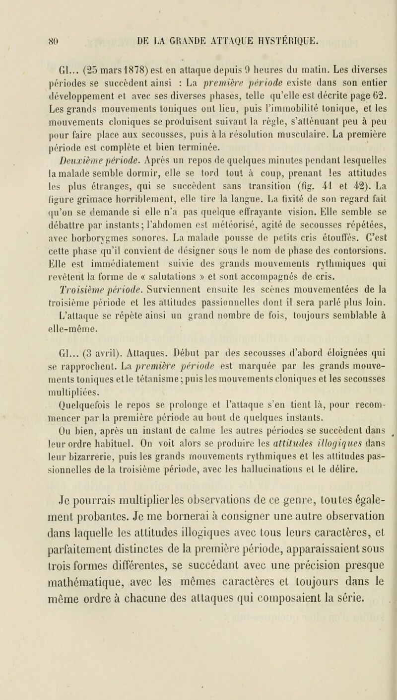 Gl... (25 mars 1878) est en attaque depuis 9 heures du matin. Les diverses périodes se succèdent ainsi : La première période existe dans son entier développement et avec ses diverses phases, telle qu'elle est décrite page 62. Les grands mouvements toniques ont lieu, puis l'immobilité tonique, et les mouvements cloniques se produisent suivant la règle, s'atténuant peu à peu pour faire place aux secousses, puis à la résolution musculaire, La première période est complète et bien terminée. Deuxième période. Après un repos de quelques minutes pendant lesquelles la malade semble dormir, elle se tord tout à coup, prenant les attitudes les plus étranges, qui se succèdent sans transition (fig. -41 et 42). La ligure grimace horriblement, elle tire la langue. La fixité de son regard fait ({u'on se demande si elle n'a pas quelque effrayante vision. Elle semble se débattre par instants; l'abdomen est météorisé, agité de secousses répétées, avec borborygmes sonores. La malade pousse de petits cris étouffés. C'est cette phase qu'il convient de désigner sous le nom de phase des contorsions. Elle est immédiatement suivie des grands mouvements rythmiques qui revêtent la forme de « salutations » et sont accompagnés de cris. Troisième période. Siiirxienneiii ensuite les scènes mouvementées delà troisième période et les attitudes passionnelles dont il sera parlé plus loin. L'attaque se répète ainsi un grand nombre de fois, toujours semblable à elle-même. Gl... (3 avril). Attaques. Début par des secousses d'abord éloignées qui se rapprochent. La première période est marquée par les grands mouve- ments toniques et le tétanisme; puis les mouvements cloniques et les secousses multipliées. Quelquefois le repos se prolonge et l'attaque s'en tient là, pour recom- mencer par la première période au bout de quelques instants. Ou bien, après un instant de calme les autres périodes se succèdent dans leur ordre habituel. On voit alors se produire les attitudes illogiques dans leur bizarrerie, puis les grands mouvements rythmiques et les attitudes pas- sionnelles de la troisième période, avec les hallucinations et le délire. Je pourrais multiplier les observations de ce genre, toutes égale- ment probantes. Je me bornerai à consigner une autre observation dans laquelle les attitudes illogiques avec tous leurs caractères, et parfaitement distinctes de la première période, apparaissaient sous trois formes différentes, se succédant avec une précision presque mathématique, avec les mêmes caractères et toujours dans le même ordre à chacune des attaques qui composaient la série.