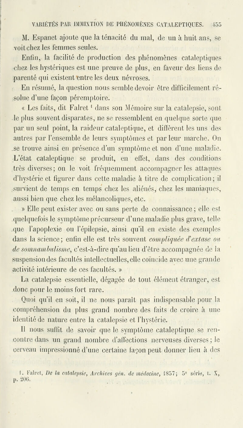 M. Espanet ajoute que la ténacité du mal, de un à huit ans, se -voitchez les femmes seules. Enfin, la facilité de production des phénomènes cataleptiques chez les hystériques est une preuve de plus, en faveur des liens de parenté qui existent entre les deux névroses. En résumé, la question nous semble devoir être difficilement ré- solue d'une façon péremptoire. (( Les faits, dit Falret ^ dans son Mémoire sur la catalepsie, sont le plus souvent disparates, ne se ressemblent en quelque sorte que par un seul point, la raideur cataleptique, et diffèrent les uns des autres par l'ensemble de leurs symptômes et par leur marche. On ,se trouve ainsi en présence d'un symptôme et non d'une maladie. L'état cataleptique se produit, en effet, dans des conditions très diverses; on le voit fréquemment accompagner les attaques d'hystérie et figurer dans cette maladie à titre de complication; il survient de temps en temps chez les aliénés, chez les maniaques, aussi bien que chez les mélancoliques, etc. )) Elle peut exister avec ou sans perte de connaissance ; elle est .quelquefois le symptôme précurseur d'une maladie plus grave, telle .que l'apoplexie ou l'épilepsie, ainsi qu'il en existe des exemples dans la science; enfin elle est très souvent compliquée d'extase on de somnambulisme^ c'est-à-dire qu'au lieu d'être accompagnée de la suspension des facultés intellectuelles, elle coïncide avec une grande activité intérieure de ces facultés. » La catalepsie essentielle, dégagée de tout élément étranger, est donc pour le moins fort rare. Quoi qu'il en soit, il ne nous paraît pas indispensable pour la compréhension du plus grand nombre des faits de croire à une identité de nature entre la catalepsie et l'hystérie. Il nous suffit de savoir que le symptôme cataleptique se ren- contre dans un grand nombre d'affections nerveuses diverses ; le cerveau impressionné d'une certaine façon peut donner lieu à des 1. Falret, De la catalepsie, Archives gén. de médecine, 1857; 5= série, t. X, p. 206.