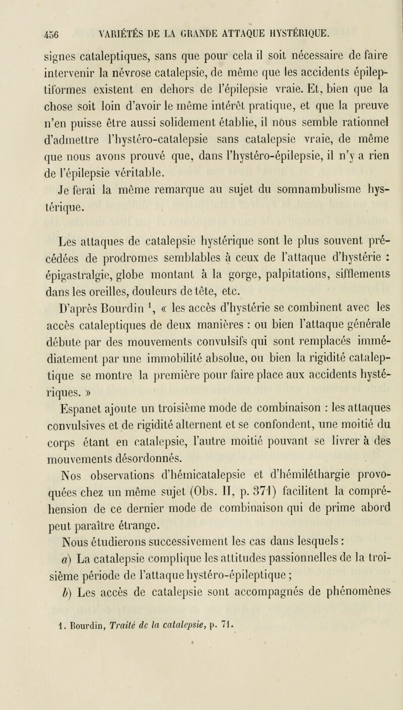 signes cataleptiques, sans que pour cela il soit nécessaire de faire intervenir la névrose catalepsie, de même que les accidents épilei> tiformes existent en dehors de l'épilepsie vraie. Et, bien que la chose soit loin d'avoir le même intérêt pratique, et que la preuve n'en puisse être aussi solidement établie, il nous semble rationnel d'admettre l'hystéro-catalepsie sans catalepsie vraie, de même que nous avons prouvé que, dans l'hystéro-épilepsie, il n'y a rien de l'épilepsie véritable. Je ferai la même remarque au sujet du somnambulisme hys- térique. Les attaques de catalepsie hystérique sont le plus souvent pré- cédées de prodromes semblables à ceux de l'attaque d'hystérie : épigastralgie, globe montant à. la gorge, palpitations, sifflements dans les oreilles, douleurs de tête, etc. D'après Bourdin \ « les accès d'hystérie se combinent avec les accès cataleptiques de deux manières : ou bien l'attaque générale débute par des mouvements convulsifs qui sont remplacés immé- diatement par une immobilité absolue, ou bien la rigidité catalep- tique se montre la première pour faire place aux accidents hysté- riques. )) Espanet ajoute un troisième mode de combinaison : les attaques convulsives et de rigidité alternent et se confondent, une moitié du corps étant en catalepsie, l'autre moitié pouvant se livrer à des mouvements désordonnés. Nos observations d'hémicalalepsie et d'hémiléthargie provo- quées chez un même sujet (Obs. II, p. 371) facilitent la compré- hension de ce dernier mode de combinaison qui de prime abord peut paraître étrange. Nous étudierons successivement les cas dans lesquels : a) La catalepsie complique les attitudes passionnelles de la troi- sième période de l'attaque hystéro-épileptique ; h) Les accès de catalepsie sont accompagnés de phénomènes 1. Bourdin, Traité de la catalepsie, p. 71.