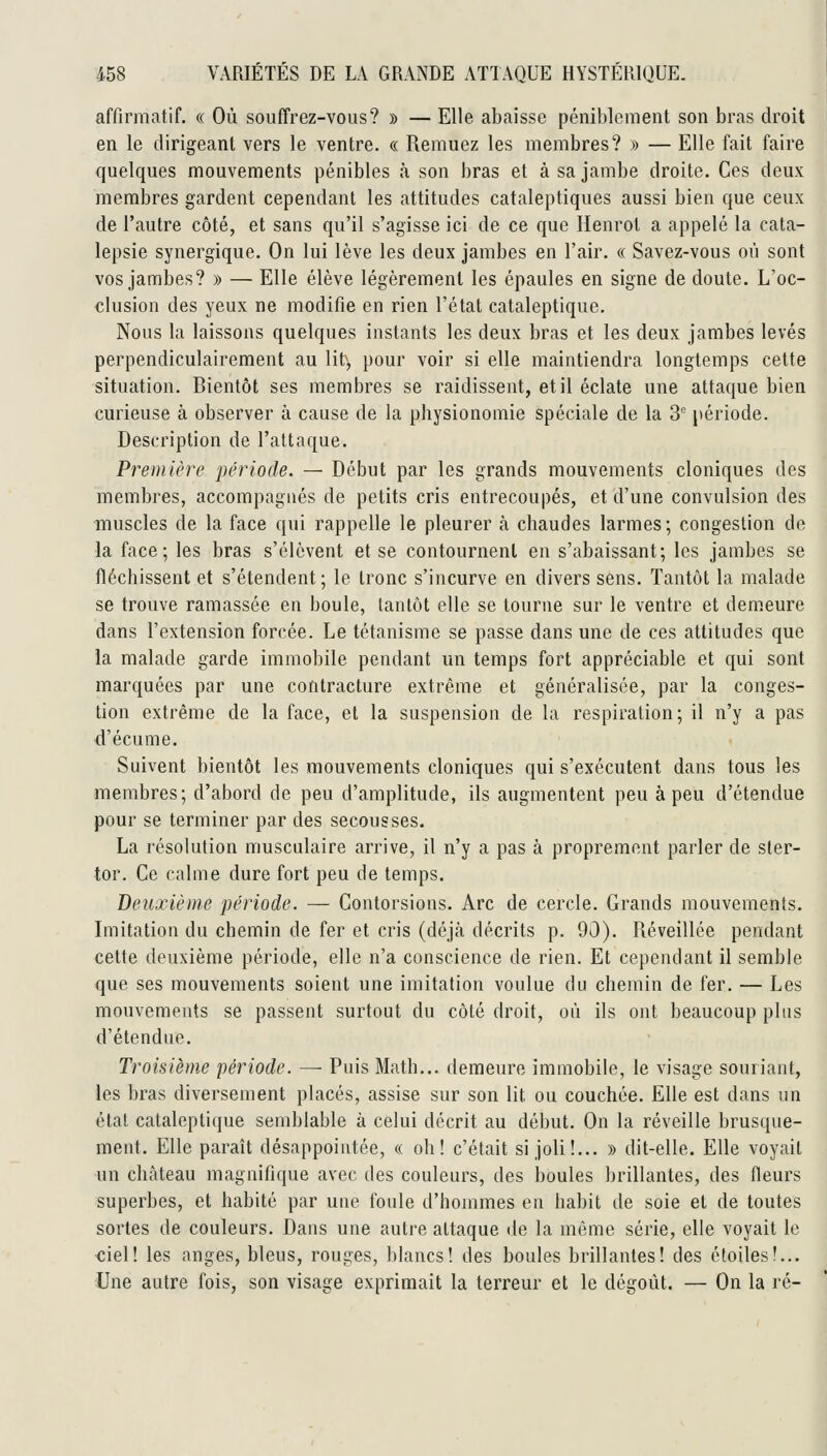 affinnatif. « Où souffrez-vous? » — Elle abaisse péniblement son bras droit en le dirigeant vers le ventre. « Remuez les membres? » — Elle fait faire quelques mouvements pénibles à son bras et à sa jambe droite. Ces deux membres gardent cependant les attitudes cataleptiques aussi bien que ceux de l'autre côté, et sans qu'il s'agisse ici de ce que Henrot a appelé la cata- lepsie synergique. On lui lève les deux jambes en l'air. « Savez-vous où sont vos jambes? » — Elle élève légèrement les épaules en signe de doute. L'oc- clusion des yeux ne modifie en rien l'état cataleptique. Nous la laissons quelques instants les deux bras et les deux jambes levés perpendiculairement au lit', pour voir si elle maintiendra longtemps cette situation. Bientôt ses membres se raidissent, et il éclate une attaque bien curieuse à observer à cause de la physionomie spéciale de la 3° période. Description de l'attaque. Première période. — Début par les grands mouvements cloniques des membres, accompagnés de petits cris entrecoupés, et d'une convulsion des muscles de la face qui rappelle le pleurer à cbaudes larmes; congestion de la face; les bras s'élèvent et se contournent en s'abaissant; les jambes se fléchissent et s'étendent; le tronc s'incurve en divers sens. Tantôt la malade se trouve ramassée en boule, tantôt elle se tourne sur le ventre et demeure dans l'extension forcée. Le tétanisme se passe dans une de ces attitudes que la malade garde immobile pendant un temps fort appréciable et qui sont marquées par une contracture extrême et généralisée, par la conges- tion extrême de la face, et la suspension de la respiration; il n'y a pas d'écume. Suivent bientôt les mouvements cloniques qui s'exécutent dans tous les membres; d'abord de peu d'amplitude, ils augmentent peu à peu d'étendue pour se terminer par des secousses. La résolution musculaire arrive, il n'y a pas à proprement parler de sler- tor. Ce calme dure fort peu de temps. Deuxième période. — Contorsions. Arc de cercle. Grands mouvements. Imitation du chemin de fer et cris (déjà décrits p. 90). Réveillée pendant cette deuxième période, elle n'a conscience de rien. Et cependant il semble que ses mouvements soient une imitation voulue du chemin de fer. — Les mouvements se passent surtout du côté droit, où ils ont beaucoup plus d'étendue. Troisième période. —■ Puis Math... demeure immobile, le visage souriant, les bras diversement placés, assise sur son lit ou couchée. Elle est dans un étal cataleptique semblable à celui décrit au début. On la réveille brusque- ment. Elle paraît désappointée, « oh! c'était si joli!... » dit-elle. Elle voyait un château magnifique avec des couleurs, des boules brillantes, des fleurs superbes, et habité par uue foule d'hommes en habit de soie et de toutes sortes de couleurs. Dans une autre attaque de la même série, elle voyait le ■ciel! les anges, bleus, rouges, blancs! des boules brillantes! des étoiles!... Une autre fois, son visage exprimait la terreur et le dégoût. — On la ré-