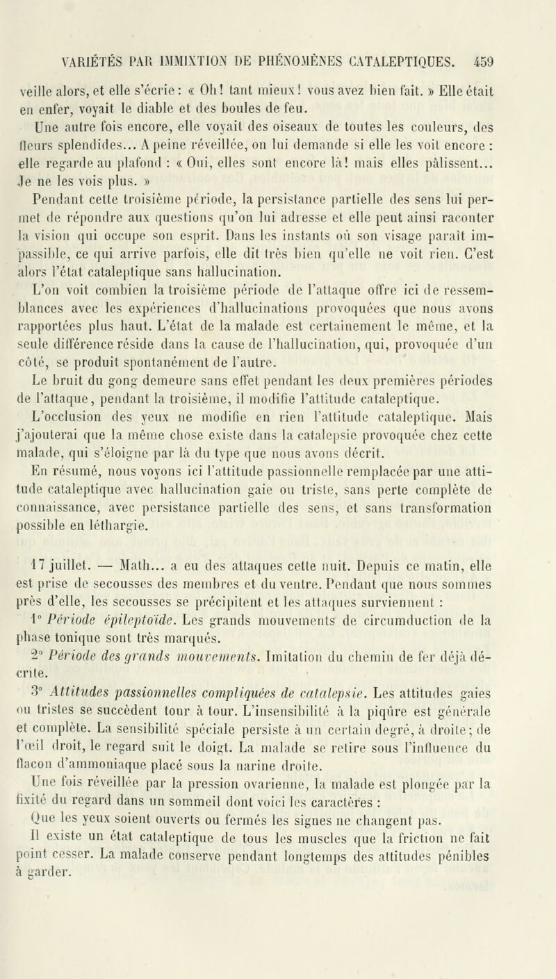 veille talors, et elle s'écrie : « Oh ! tant mieux ! vous avez bieu fait. » Elle était en enfer, voyait le diable et des boules de feu. Une autre fois encore, elle voyait des oiseaux de toutes les couleurs, des tleurs splendides... A peine réveillée, on lui demande si elle les voit encore : elle regarde au plafond : « Oui, elles sont encore là! mais elles pâlissent... Je ne les vois plus. » Pendant cette troisième période, la persistance partielle des sens lui per- met de répondre aux questions qu'on lui adresse et elle peut ainsi raconter la vision qui occupe son esprit. Dans les instants où son visage paraît im- passible, ce qui arrive parfois, elle dit très bien qu'elle ne voit rien. C'est alors l'état cataleptique sans hallucination. L'on voit combien la troisième période de l'attaque offre ici de ressem- blances avec les expériences d'hallucinations provoquées que nous avons rapportées plus haut. L'état de la malade est certainement le même, et la seule différence réside dans la cause de l'hallucination, qui, provoquée d'un côté, se produit spontanément de l'autre. Le bruit du gong demeure sans effet pendant les deux premières périodes de l'attaque, pendant la troisième, il modifie l'altitude cataleptique. L'occlusion des yeux ne modifie en rien l'altitude cataleptique. Mais j'ajouterai que la même chose existe dans la catalepsie provoquée chez cette malade, qui s'éloigne par là du type que nous avons décrit. En résumé, nous voyons ici l'attitude passionnelle remplacée par une atti- tude cataleptique avec hallucination gaie ou trisle, sans perle complète de connaissance, avec persistance partielle des sens, et sans transformation possible en léthargie. 17 juillet. — Math... a eu des attaques cette nuit. Depuis ce matin, elle est prise de secousses des membres et du ventre. Pendant que nous sommes près d'elle, les secousses se précipitent et les attaques surviennent : 1° Période épileptoïde. Les grands mouveuKMils de circumduction de la phase tonique sont très marqués. il Période des grands mouvements. Imitation du chemin de fer déjà dé- crite. 3' Attitudes passionnelles compliquées de catalepsie. Les attitudes gaies ou tristes se succèdent tour à tour. L'insensibilité à la piqûre est générale et complète. La sensibilité spéciale persiste à un certain degré, à droite; de l'œil droit, le regard suit le doigt. La malade se relire sous l'inlluence du flacon d'ammoniaque placé sous la narine droite. Une fois réveillée par la pression ovarienne, la malade est plongée par la fixité du regard dans un sommeil dont voici les caractères : Que les yeux soient ouverts ou fermés les signes ne changent pas. Il existe un état cataleptique de tous les muscles que la friction ne fait point cesser. La malade conserve pendant longtemps des attitudes pénibles à garder.