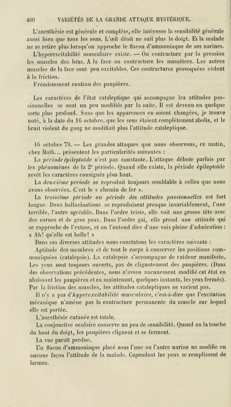 L'anestlîésie est générale et complète, elle intéresse la sensibilité générale aussi bien que tous les sens. L'œil droit ne suit plus le doigt. Et la malade ne se retire plus lorsqu'on approche le flacon d'ammoniaque de ses narines. L'hyperexcitabilité musculaire existe. — On contracture par la pression les muscles des bras. A la face on contracture les masséters. Les autres muscles de la face sont peu excitables. Ces contractures provoquées cèdent à la friction. Frémissement continu des paupières. Les caractères de l'état cataleptique qui accompagne les attitudes pas- sionnelles se sont un peu modifiés par la suite. Il est devenu en quelque sorte plus profond. Sans que les apparences en soient changées, je trouve noté, à la date du 16 octobre, que les sens étaient complètement abolis, et le bruit violent du gong ne modifiait plus l'attitude cataleptique. 'IG octobre 79.— Les grandes attaques que nous observons, ce matin, chez Math... présentent les particularités suivantes : hii période épileploïde n'est pas constante. L'attaque débute parfois par les phénomènes de la 2 période. Quand elle existe, la période épileptoïde revêt les caractères consignés plus haut. La deuxième période se reproduit toujours semblable à celles que nous avons observées. C'est le « chemin de fer ». La troisième période ou période des attitudes passionnelles est fort longue. Deux hallucinations se reproduisent presque invariablement, l'une terrible, l'autre agréable. Dans l'ordre triste, elle voit une grosse tête avec des cornes et de gros yeux. Dans l'ordre gai, elle prend une attitude qui se rapproche de l'extase, et on l'entend dire d'une voix pleine d'admiration : c( Ah! qu'elle est belle! » Dans ces diverses attitudes nous constatons les caractères suivants : Aptitude des membres et de tout le corps à conserver les positions com- muniquées (catalepsie). La catalepsie s'accompagne de raideur manifeste. Les yeux sont toujours ouverts, pas de clignotement des paupières. (Dans des observations précédentes, nous n'avons aucunement modifié cet état en abaissant les paupières et en maintenant, quelques instants, les yeux fermés). Par la friction des muscles, les attitudes cataleptiques ne varient pas. II n'y a pas ûliijperexcitabilité musculaire, c'est-à-dire que l'excitation mécanique n'amène pas la contracture permanente du muscle sur lequel elle est portée. L'anesthésie cutanée est totale. La conjonctive oculaire conserve un peu de sensibilité. Quand on la touche du bout du doigt, les paupières clignent et se ferment. La vue paraît perdue. Un flacon d'ammoniaque placé sous l'une ou l'autre narine ne modifie en aucune façon l'altitude de la malade. Cependant les yeux se remplissent de larmes.