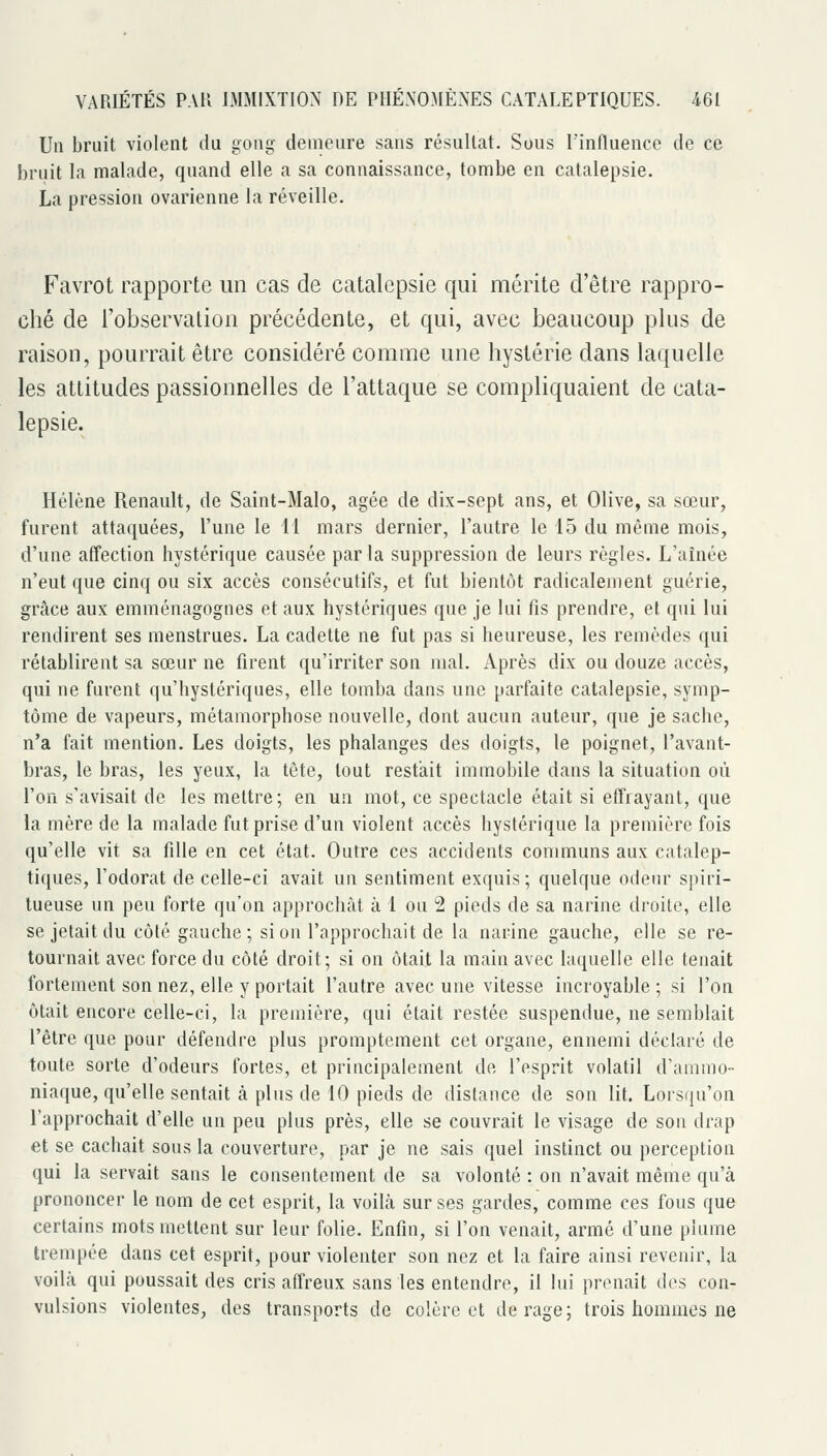 Un bruit violent du gong demeure sans résultat. Sous l'influence de ce bruit la malade, quand elle a sa connaissance, tombe en catalepsie. La pression ovarienne la réveille. Favrot i\ipportc un cas de catalepsie qui mérite d'être rappro- ché de l'observation précédente, et qui, avec beaucoup plus de raison, pourrait être considéré comme une hystérie dans laquelle les attitudes passionnelles de l'attaque se compliquaient de cata- lepsie. Hélène Renault, de Saint-Malo, âgée de dix-sept ans, et Olive, sa sœur, furent attaquées, l'une le 11 mars dernier, l'autre le 15 du même mois, d'une affection hystérique causée parla suppression de leurs règles. L'aînée n'eut que cinq ou six accès consécutifs, et fut bientôt radicalement guérie, grâce aux emménagognes et aux hystériques que je lui fis prendre, et qui lui rendirent ses menstrues. La cadette ne fut pas si heureuse, les remèdes qui rétablirent sa sœur ne firent qu'irriter son mal. Après dix ou douze accès, qui ne furent qu'hystériques, elle tomba dans une parfaite catalepsie, symp- tôme de vapeurs, métamorphose nouvelle, dont aucun auteur, que je sache, n'a fait mention. Les doigts, les phalanges des doigts, le poignet, l'avant- bras, le bras, les yeux, la tête, tout restait immobile dans la situation où l'on s'avisait de les mettre; en un mot, ce spectacle était si effrayant, que la mère de la malade fut prise d'un violent accès hystérique la première fois qu'elle vit sa fille en cet état. Outre ces accidents communs aux catalep- tiques, l'odorat de celle-ci avait un sentiment exquis; quelque odeur spiri- tueuse un peu forte qu'on approchât à 1 ou 2 pieds de sa narine droite, elle se jetait du côté gauche ; si on l'approchait de la narine gauche, elle se re- tournait avec force du côté droit; si on ôtait la main avec laquelle elle tenait fortement son nez, elle y portait l'autre avec une vitesse incroyable ; si l'on ôtait encore celle-ci, la première, qui était restée suspendue, ne semblait l'être que pour défendre plus promptement cet organe, ennemi déclaré de toute sorte d'odeurs fortes, et principalement de l'esprit volatil d'ammo- niaque, qu'elle sentait à plus de 10 pieds de distance de son lit. Lorsqu'on l'approchait d'elle un peu plus près, elle se couvrait le visage de son drap et se cachait sous la couverture, par je ne sais quel instinct ou perception qui la servait sans le consentement de sa volonté : on n'avait même qu'à prononcer le nom de cet esprit, la voihà sur ses gardes, comme ces fous que certains mots mettent sur leur folie. Enfin, si l'on venait, armé d'une plume trempée dans cet esprit, pour violenter son nez et la faire ainsi revenir, la voilà qui poussait des cris affreux sans les entendre, il lui prenait dos con- vulsions violentes, des transports de colère et de rage; trois hommes ne
