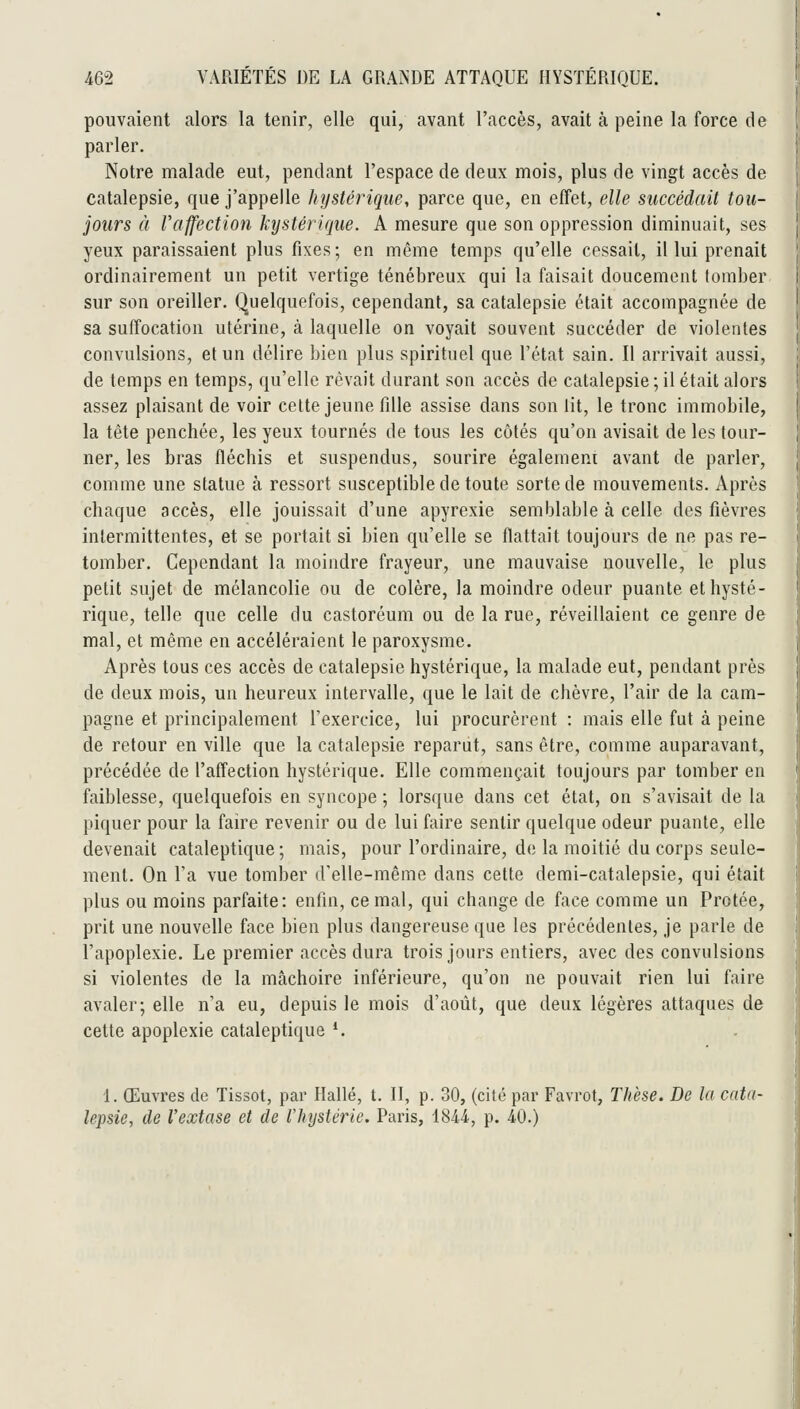 pouvaient alors la tenir, elle qui, avant l'accès, avait à peine la force de parler. Notre malade eut, pendant l'espace de deux mois, plus de vingt accès de catalepsie, que j'appelle hystérique, parce que, en effet, elle succédait tou- jours à l'affection hystérique. A mesure que son oppression diminuait, ses yeux paraissaient plus fixes; en même temps qu'elle cessait, il lui prenait ordinairement un petit vertige ténébreux qui la faisait doucement tomber sur son oreiller. Quelquefois, cependant, sa catalepsie était accompagnée de sa suffocation utérine, à laquelle on voyait souvent succéder de violentes convulsions, et un délire bien plus spirituel que l'état sain. Il arrivait aussi, de temps en temps, qu'elle rêvait durant son accès de catalepsie ; il était alors assez plaisant de voir celte jeune fille assise dans son lit, le tronc immobile, la tète penchée, les yeux tournés de tous les côtés qu'on avisait de les tour- ner, les bras fléchis et suspendus, sourire égalemem avant de parler, comme une statue à ressort susceptible de toute sorte de mouvements. Après chaque accès, elle jouissait d'une apyrexie semblable à celle des fièvres intermittentes, et se portait si bien qu'elle se flattait toujours de ne pas re- tomber. Cependant la moindre frayeur, une mauvaise nouvelle, le plus petit sujet de mélancolie ou de colère, la moindre odeur puante et hysté- rique, telle que celle du castoréum ou de la rue, réveillaient ce genre de mal, et même en accéléraient le paroxysme. Après tous ces accès de catalepsie hystérique, la malade eut, pendant près de deux mois, un heureux intervalle, que le lait de chèvre, l'air de la cam- pagne et principalement l'exercice, lui procurèrent : mais elle fut à peine de retour en ville que la catalepsie reparut, sans être, comme auparavant, précédée de l'affection hystérique. Elle commençait toujours par tomber en faiblesse, quelquefois en syncope ; lorsque dans cet état, on s'avisait de la piquer pour la faire revenir ou de lui faire sentir quelque odeur puante, elle devenait cataleptique ; mais, pour l'ordinaire, de la moitié du corps seule- ment. On l'a vue tomber d'elle-même dans cette demi-catalepsie, qui était plus ou moins parfaite: enfin, ce mal, qui change de face comme un Prêtée, prit une nouvelle face bien plus dangereuse que les précédentes, je parle de l'apoplexie. Le premier accès dura trois jours entiers, avec des convulsions si violentes de la mâchoire inférieure, qu'on ne pouvait rien lui faire avaler; elle n'a eu, depuis le mois d'août, que deux légères attaques de cette apoplexie cataleptique *. 1. Œuvres de Tissot, par Hallé, t. II, p. 30, (cité par Favrot, Thèse. De la cata- lepsie, de l'extase et de l'hystérie. Paris, 1844, p. 40.)