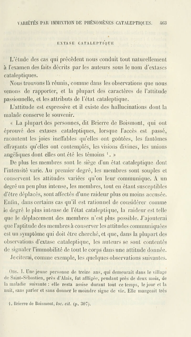 EXTASE CATALEPTIQUE L'étude des cas qui précèdent nous conduit tout naturellement à l'examen des faits décrits par les auteurs sous le nom d'extases cataleptiques. Nous trouvons là réunis, comme dans les observations que nous venons de rapporter, et la plupart des caractères de l'attitude passionnelle, et les attributs de l'état cataleptique. L'attitude est expressive et il existe des hallucinations dont la malade conserve le souvenir. (( La plupart des personnes, dit Brierre de Boismont, qui ont éprouvé des extases cataleptiques, lorsque l'accès est passé, racontent les joies ineffables qu'elles ont goûtées, les fantômes effrayants qu'elles ont contemplés, les visions divines, les unions angéliques dont elles ont été les témoins ^. » De plus les membres sont le siège d'un état cataleptique dont l'intensité varie. Au premier degré, les membres sont souples et conservent les attitudes variées qu'on leur communique. A un degré un peu plus intense, les membres, tout en étant susceptibles d'être déplacés, sont affectés d'une raideur plus ou moins accusée. Enfm, dans certains cas qu'il est rationnel de considérer comme le degré le plus intense de l'état cataleptique, la raideur est telle que le déplacement des membres n'est plus possible. J'ajouterai que l'aptitude des membres à conserver les attitudes communiquées est un symptôme qui doit être cherché, et que, dans la plupart des observations d'extase cataleptique, les auteurs se sont contentés de signaler l'immobilité de tout le corps dans une attitude donnée. Je citerai, comme exemple, les quelques observations suivantes. Obs. I. Une jeune personne de treize ans, qui demeurait dans le village de Saint-Sébastien, près d'Alais, fut affligée, pendant près de deux mois, de la maladie suivante: elle resta assise durant tout ce temps, le jour et la nuit, sans parler et sans donner le moindre signe de vie. Elle mangeait très 1. Crierre de Boismont, loc. cit. (p. 307).