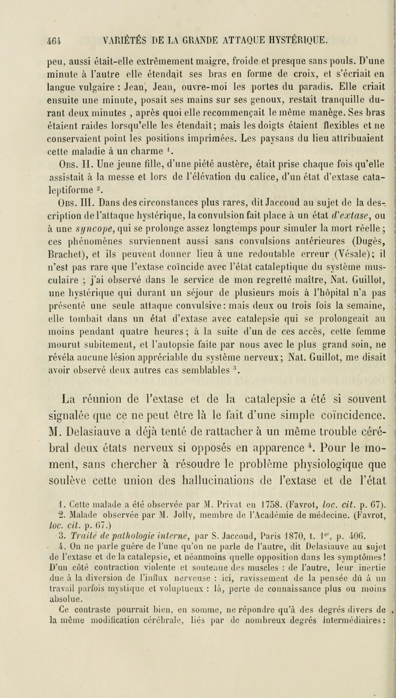 peu, aussi était-elle extrêmement maigre, froide et presque sans pouls. D'une minute à l'autre elle étendait ses bras en forme de croix, et s'écriait en langue vulgaire : Jean, Jean, ouvre-moi les portes du paradis. Elle criait ensuite une minute, posait ses mains sur ses genoux, restait tranquille du- rant deux minutes , après quoi elle recommençait le même manège. Ses bras étaient raides lorsqu'elle les étendait; mais les doigts étaient flexibles et ne conservaient point les positions imprimées. Les paysans du lieu attribuaient cette maladie à un charme ^ Obs. II. Une jeune fille, d'une piété austère, était prise chaque fois qu'elle assistait à la messe et lors de l'élévation du calice, d'un état d'extase cata- leptiforme ^. Obs. III. Dans des circonstances plus rares, dit Jaccoud au sujet de la des- cription de l'attaque hystérique, la convulsion fait place à un état d'extase, ou à une syncope, qui se prolonge assez longtemps pour simuler la mort réelle ; ces phénomènes surviennent aussi sans convulsions antérieures (Dugès, Brachet), et ils peuvent donner lieu à une redoutable erreur (Vésale); il n'est pas rare que l'extase coïncide avec l'état cataleptique du système mus- culaire ; j'ai observé dans le service de mon regretté maître, Nat. Guillot, une hystérique qui durant un séjour de plusieurs mois à l'hôpital n'a pas présenté une seule attaque convulsive: mais deux ou trois fois la semaine, elle tombait dans un état d'extase avec catalepsie qui se prolongeait au moins pendant quatre heures ; à la suite d'un de ces accès, cette femme mourut subitement, et l'autopsie faite par nous avec le plus grand soin, ne révéla aucune lésion appréciable du système nerveux; Nat. Guillot, me disait avoir observé deux autres cas semblables ^. La réunion de l'extase et de la catalepsie a été si souvent signalée que ce ne peut être là le fait d'une simple coïncidence. M. Delasiauve a déjà tenté de rattacher à un même trouble céré- bral deux états nerveux si opposés en apparence *. Pour le mo- ment, sans chercher à résoudre le problème physiologique que soulève cette union des hallucinations de l'extase et de l'état 1. Cette malade a été observée par M. Privât en 1758. (Favrot, loc. cit. p. 67). 2. Malade observée par M. Jolly, membre de f Académie de médecine. (Favrot, toc. cit. p. 67.) 3. Traité de pathologie interne, par S. Jaccoud, Paris 1870, t. 1'', p. 406. 4. On ne parle guère de l'une qu'on ne parle de l'autre, dit Delasiauve au sujet de l'extase et de la catalepsie, et néanmoins quelle opposition dans les symptômes! D'un côté contraction violente et souteaue des muscles : de fautre, leur inertie due à la diversion de l'influx nerveuse : ici, ravissement de la pensée dû à un travail parfois mystique et voluptueux : là, perle de connaissance plus ou moins absolue. Ce contraste pourrait bien, en somme, ne répondre qu'à des degrés divers de .' la même modification cérébrale, liés par de nombreux degrés Intermédiaires :