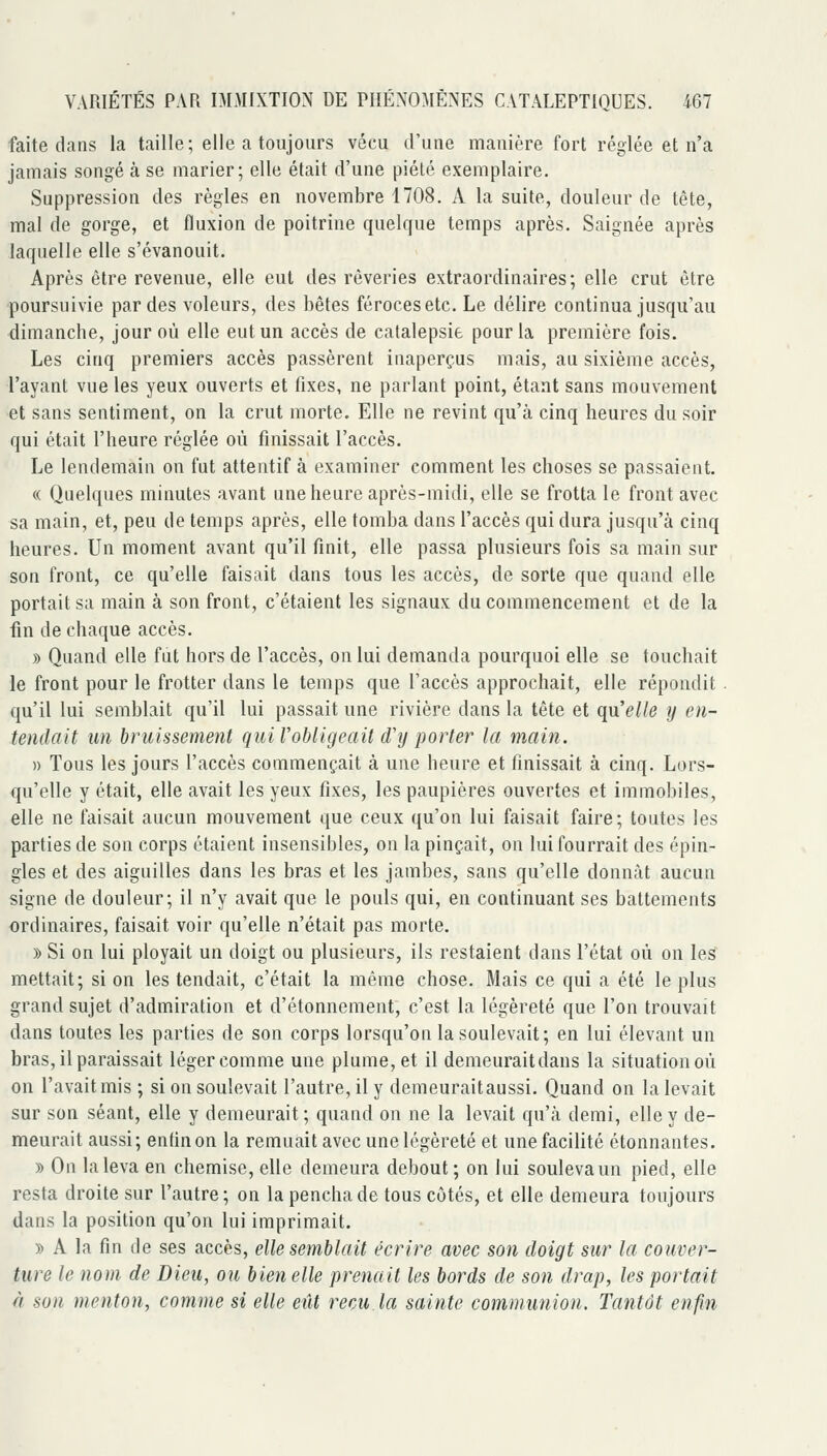 faite dans la taille; elle a toujours vécu d'une manière fort réglée et n'a jamais songé à se marier; elle était d'une piété exemplaire. Suppression des règles en novembre 1708. A la suite, douleur de tête, mal de gorge, et fluxion de poitrine quelque temps après. Saignée après laquelle elle s'évanouit. Après être revenue, elle eut des rêveries extraordinaires; elle crut être •poursuivie par des voleurs, des bêtes féroces etc. Le délire continua jusqu'au dimancbe, jour où elle eut un accès de catalepsie pour la première fois. Les cinq premiers accès passèrent inaperçus mais, au sixième accès, l'ayant vue les yeux ouverts et fixes, ne parlant point, étant sans mouvement et sans sentiment, on la crut morte. Elle ne revint qu'à cinq heures du soir qui était l'heure réglée où finissait l'accès. Le lendemain on fut attentif à examiner comment les choses se passaient. « Quelques minutes avant une heure après-midi, elle se frotta le front avec sa main, et, peu de temps après, elle tomba dans l'accès qui dura jusqu'à cinq heures. Un moment avant qu'il finit, elle passa plusieurs fois sa main sur son front, ce qu'elle faisait dans tous les accès, de sorte que quand elle portait sa main à son front, c'étaient les signaux du commencement et de la fin de chaque accès. » Quand elle fut hors de l'accès, on lui demanda pourquoi elle se touchait le front pour le frotter dans le temps que l'accès approchait, elle répondit . qu'il lui semblait qu'il lui passait une rivière dans la tête et qn'eUe y en- tendait un bruissement qui l'obligeait (Tij porter la main. » Tous les jours l'accès commençait à une heure et finissait à cinq. Lors- qu'elle y était, elle avait les yeux fixes, les paupières ouvertes et immobiles, elle ne faisait aucun mouvement que ceux qu'on lui faisait faire; toutes les parties de son corps étaient insensibles, on la pinçait, on lui fourrait des épin- gles et des aiguilles dans les bras et les jambes, sans qu'elle donnât aucun signe de douleur; il n'y avait que le pouls qui, en continuant ses battements ordinaires, faisait voir qu'elle n'était pas morte. » Si on lui ployait un doigt ou plusieurs, ils restaient dans l'état où on les mettait; si on les tendait, c'était la même chose. Mais ce qui a été le plus grand sujet d'admiration et d'étonnement, c'est la légèreté que l'on trouvait dans toutes les parties de son corps lorsqu'on la soulevait; en lui élevant un bras, il paraissait léger comme une plume, et il demeuraitdans la situation où on l'avait mis ; si on soulevait l'autre, il y demeurait aussi. Quand on la levait sur son séant, elle y demeurait; quand on ne la levait qu'à demi, elle y de- meurait aussi; entinon la remuait avec une légèreté et une facilité étonnantes. » On la leva en chemise, elle demeura debout ; on lui souleva un pied, elle resta droite sur l'autre; on la pencha de tous côtés, et elle demeura toujours dans la position qu'on lui imprimait. » A la fin de ses accès, elle semblait écrire avec son doigt sur la couver- ture le nom de Dieu, ou bien elle prenait les bords de son drap, les portait à son menton, comme si elle eût reçu la sainte communion. Tantôt enfin
