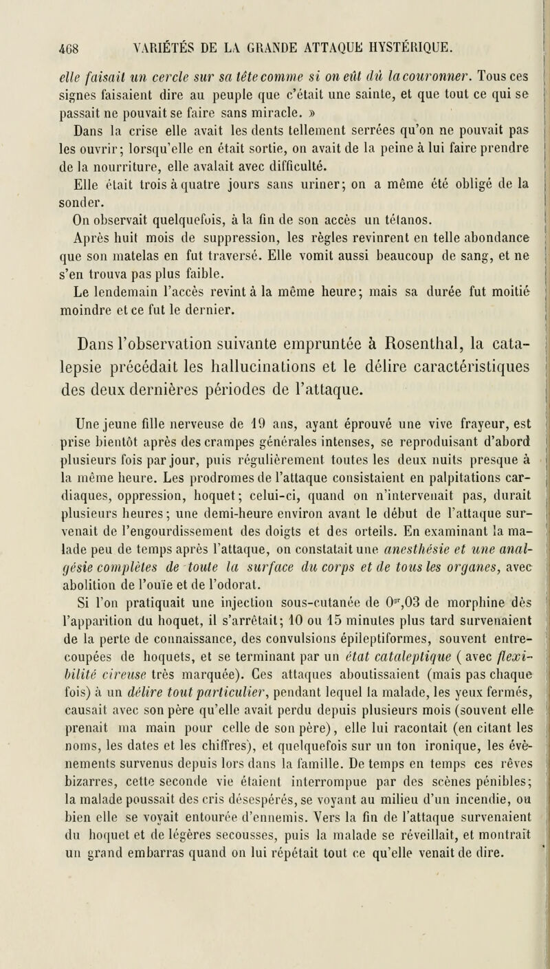elle faisait un cercle sur sa tête comme si on eût dû la couronner. Tous ces signes faisaient dire au peuple que c'était une sainte, et que tout ce qui se passait ne pouvait se faire sans miracle. » Dans la crise elle avait les dents tellement serrées qu'on ne pouvait pas les ouvrir; lorsqu'elle en était sortie, on avait de la peine à lui faire prendre de la nourriture, elle avalait avec difficulté. Elle était trois à quatre jours sans uriner; on a même été obligé de la sonder. On observait quelquefois, à la fin de son accès un tétanos. Après huit mois de suppression, les règles revinrent en telle abondance que son matelas en fut traversé. Elle vomit aussi beaucoup de sang, et ne s'en trouva pas plus faible. Le lendemain l'accès revint à la même heure; mais sa durée fut moitié moindre et ce fut le dernier. Dans l'observation suivante empruntée à Rosenthal, la cata- lepsie précédait les hallucinations et le délire caractéristiques des deux dernières périodes de l'attaque. Une jeune fille nerveuse de 19 ans, ayant éprouvé une vive frayeur, est prise bientôt après des crampes générales intenses, se reproduisant d'abord plusieurs fois par jour, puis régulièrement toutes les deux nuits presque à la même heure. Les prodromes de l'attaque consistaient en palpitations car- diaques, oppression, hoquet; celui-ci, quand on n'intervenait pas, durait plusieurs heures; une demi-heure environ avant le début de l'attaque sur- venait de l'engourdissement des doigts et des orteils. En examinant la ma- lade peu de temps après l'attaque, on constatait une anesthésie et une anal- gésie complètes de toute la surface du corps et de tous les organes, avec abolition de l'ouïe et de l'odorat. Si l'on pratiquait une injection sous-cutanée de O^'jOS de morphine dès l'apparition du hoquet, il s'arrêtait; 10 ou 15 minutes plus tard survenaient de la perte de connaissance, des convulsions épileptiformes, souvent entre- coupées de hoquets, et se terminant par un état cataleptique ( avec flexi- bilité cireuse très marquée). Ces attaques aboutissaient (mais pas chaque fois) à un délire tout particulier, pendant lequel la malade, les yeux fermés, causait avec son père qu'elle avait perdu depuis plusieurs mois (souvent elle prenait ma main pour celle de son père), elle lui racontait (en citant les noms, les dates et les chiffres), et quelquefois sur un ton ironique, les évé- nements survenus depuis lors dans la famille. De temps en temps ces rêves bizarres, cette seconde vie étaient interrompue par des scènes pénibles; la malade poussait des cris désespérés, se voyant au milieu d'un incendie, ou bien elle se voyait entourée d'ennemis. Vers la fin de l'attaque survenaient du hoquet et de légères secousses, puis la malade se réveillait, et montrait un grand embarras quand on lui répétait tout ce qu'elle venait de dire.
