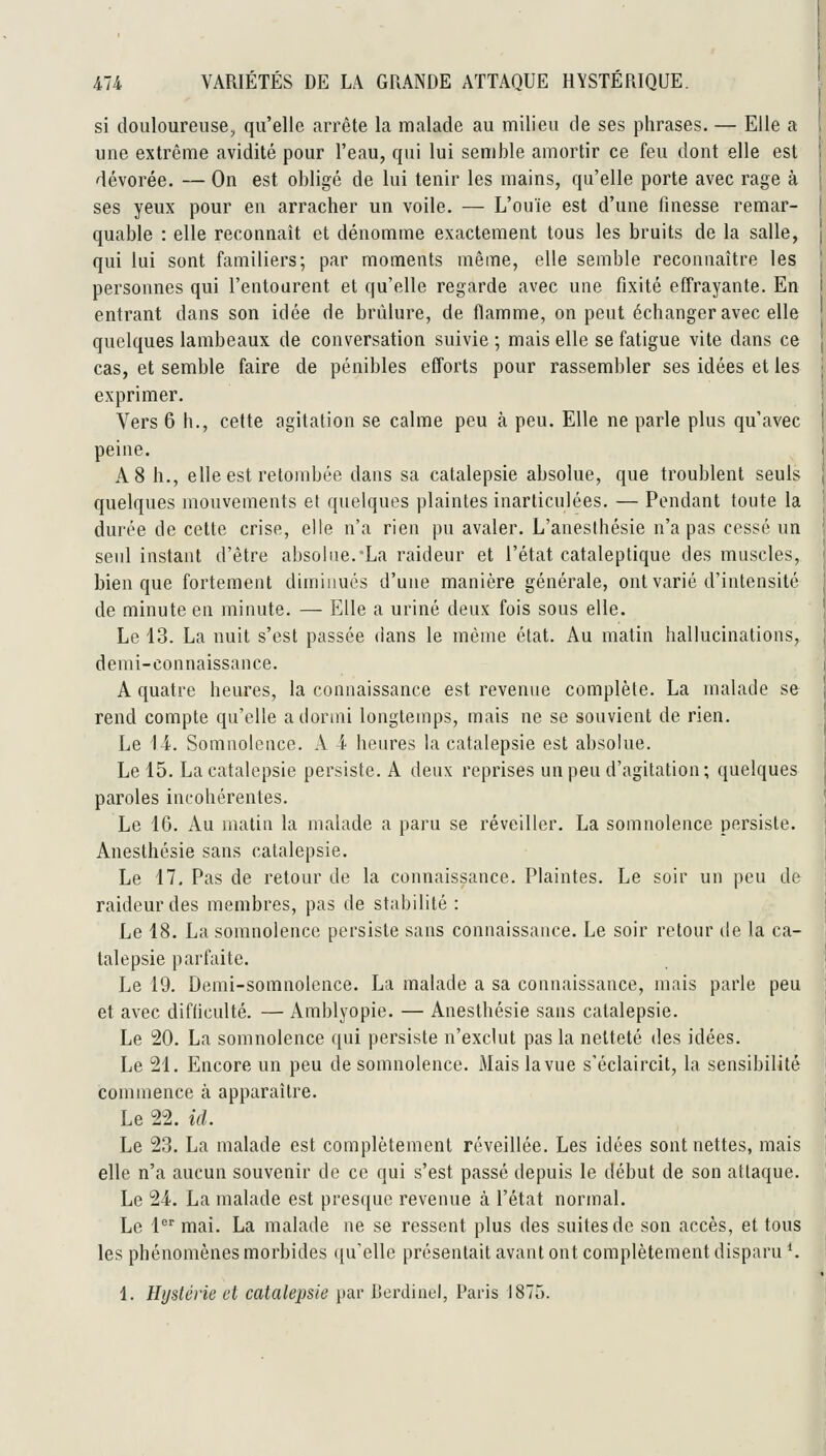 si douloureuse, qu'elle arrête la malade au milieu de ses phrases. — Elle a une extrême avidité pour l'eau, qui lui semble amortir ce feu dont elle est dévorée. — On est obligé de lui tenir les mains, qu'elle porte avec rage à ses yeux pour en arracher un voile. — L'ouïe est d'une finesse remar- quable : elle reconnaît et dénomme exactement tous les bruits de la salle, qui lui sont familiers; par moments même, elle semble reconnaître les personnes qui l'entourent et qu'elle regarde avec une fixité effrayante. En entrant dans son idée de brûlure, de flamme, on peut échanger avec elle quelques lambeaux de conversation suivie ; mais elle se fatigue vite dans ce cas, et semble faire de pénibles efforts pour rassembler ses idées et les exprimer. Vers 6 h., cette agitation se calme peu à peu. Elle ne parle plus qu'avec peine. A 8 h., elle est retombée dans sa catalepsie absolue, que troublent seuls quelques mouvements et quelques plaintes inarticulées. — Pendant toute la durée de cette crise, elle n'a rien pu avaler. L'aneslhésie n'a pas cessé un seul instant d'être absolue. La raideur et l'état cataleptique des muscles, bien que fortement diminués d'une manière générale, ont varié d'intensité de minute en minute. — Elle a uriné deux fois sous elle. Le 43. La nuit s'est passée dans le même état. Au matin hallucinations, demi-connaissance. A quatre heures, la connaissance est revenue complète. La malade se rend compte qu'elle a dormi longtemps, mais ne se souvient de rien. Le 14. Somnolence. A 4 heures la catalepsie est absolue. Le 15. La catalepsie persiste. A deux reprises un peu d'agitation; quelques paroles incohérentes. Le 16. Au matin la malade a paru se réveiller. La somnolence persiste. Anesthésie sans catalepsie. Le 17, Pas de retour de la connaissance. Plaintes. Le soir un peu de raideur des membres, pas de stabilité : Le 18. La somnolence persiste sans connaissance. Le soir retour de la ca- talepsie parfaite. Le 19. Demi-somnolence. La malade a sa connaissance, mais parle peu et avec difficulté. — Amblyopie. — Anesthésie sans catalepsie. Le 20. La somnolence qui persiste n'exclut pas la netteté des idées. Le 21. Encore un peu de somnolence. Mais la vue s'éclaircit, la sensibilité commence à apparaître. Le 22. id. Le 23. La malade est complètement réveillée. Les idées sont nettes, mais elle n'a aucun souvenir de ce qui s'est passé depuis le début de son attaque. Le 24. La malade est presque revenue à l'état normal. Le i mai. La malade ne se ressent plus des suites de son accès, et tous les phénomènes morbides ({u'elle présentait avant ont complètement disparu *. 1. Ihjstérie et catalepsie i)ai* Berdinel, Paris 1875.