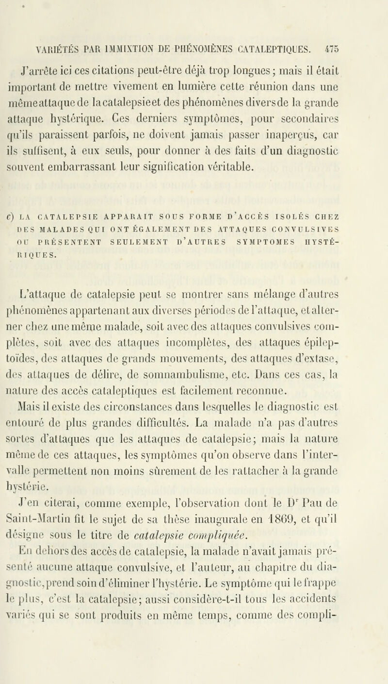 J'arrête ici ces citations peut-être déjà trop longues ; mais il était important de mettre vivement en lumière cette réunion dans une mêmeattaquede lacatalepsieet des phénomènes diversde la grande attaque hystérique. Ces derniers symptômes, pour secondaires qu'ils paraissent parfois, ne doivent jamais passer inaperçus, car ils sulfisent, à eux seuls, pour donner à des faits d'un diagnostic souvent embarrassant leur signification véritable. C) LA CATALEPSIE APPARAIT SOUS FORME D'ACCÈS ISOLÉS CHEZ DES MALADES QUI ONT ÉGALEMENT DES ATTAQUES CONVULSIVES OU PRÉSENTENT SEULEMENT d'AUTRES SYMPTOMES HYSTÉ- RIQUES. L'attaque de catalepsie peut se montrer sans mélange d'autres phénomènes appartenant aux diverses périodes de l'attaque, et alter- ner chez une même malade, soit avec des attaques convulsives com- plètes, soit avec des attaques incomplètes, des attaques épilep- toïdes, des attaques de grands mouvements, des attaques d'extase, des attaques de délire, de somnambulisme, etc. Dans ces cas, la nature des accès cataleptiques est facilement reconnue. Mais il existe des circonstances dans lesquelles le diagnostic est entouré de plus grandes difficultés. La malade n'a pas d'autres sortes d'attaques que les attaques de catalepsie; mais la nature même de ces attaques, les symptômes qu'on observe dans l'inter- valle permettent non moins sûrement de les rattacher à la grande hystérie. J'en citerai, comme exemple, l'observation dont le D' Pau de Saint-Martin fit le sujet de sa thèse inaugurale en 1869, et qu'il désigne sous le titre de catalepsie compliquée. En dehors des accès de catalepsie, la malade n'avait jamais pré- senté aucune attaque convulsive, et l'auteur, au chapitre du dia- gnostic, prend soin d'éliminer l'hystérie. Le symptôme qui le frappe le plus, c'est la catalepsie; aussi considère-t-il tous les accidents variés qui se sont produits en même temps, comme des compli-