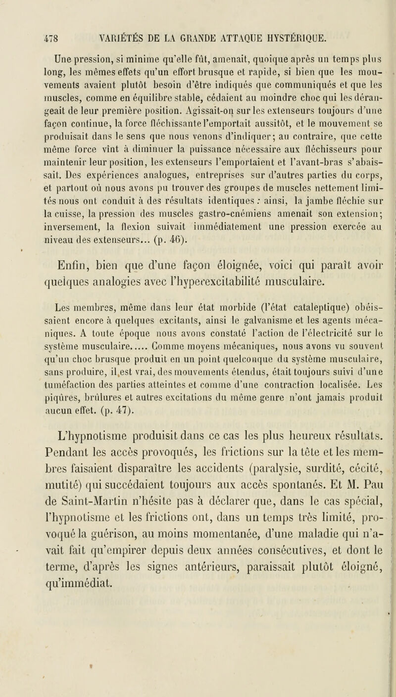 Une pression, si minime qu'elle fût, amenait, quoique après un temps plus long, les mêmes effets qu'un effort brusque et rapide, si bien que les mou- vements avaient plutôt besoin d'être indiqués que communiqués et que les muscles, comme en équilibre stable, cédaient au moindre choc qui les déran- geait de leur première position. Agissait-on sur les extenseurs toujours d'une façon continue, la force fléchissante l'emportait aussitôt, et le mouvement se produisait dans le sens que nous venons d'indiquer; au contraire, que cette même force vînt à diminuer la puissance nécessaire aux fléchisseurs pour maintenir leur position, les extenseurs l'emportaient et l'avant-bras s'abais- sait. Des expériences analogues, entreprises sur d'autres parties du corps, et partout où nous avons pu trouver des groupes de muscles nettement limi- tés nous ont conduit à des résultats identiques : ainsi, la jambe fléchie sur la cuisse, la pression des muscles gastro-cnémiens amenait son extension; inversement, la flexion suivait immédiatement une pression exercée au niveau des extenseurs... (p. 46). Enfin, bien que d'une façon éloignée, voici qui paraît avoir quelques analogies avec l'hyperexcilabilité musculaire. Les membres, même dans leur état morbide (l'état cataleptique) obéis- saient encore à quelques excitants, ainsi le galvanisme et les agents méca- niques. A toute époque nous avons constaté l'action de l'électricité sur le système musculaire Gomme moyens mécaniques, nous avons vu souvent qu'un choc brusque produit en un point quelconque du système musculaire, sans produire, il.est vrai, des mouvements étendus, était toujours suivi d'une tuméfaction des parties atteintes et comme d'une contraction localisée. Les piqûres, brûlures et autres excitations du même genre n'ont jamais produit aucun effet, (p. 47). L'hypnotisme produisit dans ce cas les plus heureux résultats. Pendant les accès provoqués, les frictions sur la tête elles mem- bres faisaient disparaître les accidents (paralysie, surdité, cécité, mutité) qui succédaient toujours aux accès spontanés. Et M. Pau de Saint-Martin n'hésite pas à déclarer que, dans le cas spécial, l'hypnotisme et les frictions ont, dans un temps très limité, pro- voqué la guérison, au moins momentanée, d'une maladie qui n'a- vait fait qu'empirer depuis deux années consécutives, et dont le terme, d'après les signes antérieurs, paraissait plutôt éloigné, qu'immédiat.