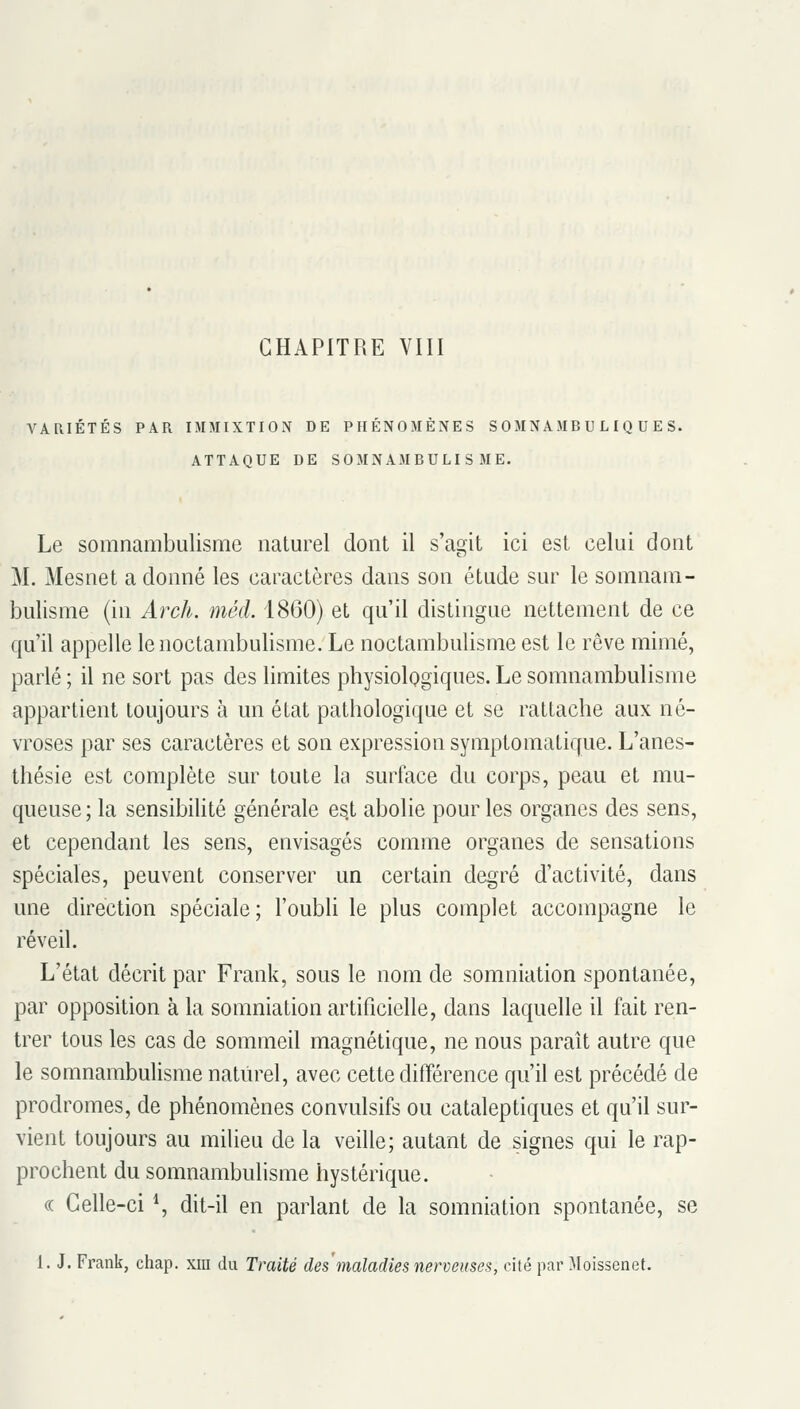 CHAPITRE VIII VARIÉTÉS PAR IMMIXTION DE PHÉNOMÈNES S OMNAMB U L I Q U E S. ATTAQUE DE SOMNAMBULISME. Le somnambulisme iiatm^el dont il s'agit ici est celui dont M. Mesnet a donné les caractères dans son étude sur le somnam- bulisme (in Arch. méd. 1860) et qu'il distingue nettement de ce qu'il appelle lenoctambulisme. Le noctambulisme est le rêve mimé, parlé ; il ne sort pas des limites physiologiques. Le somnambulisme appartient toujours à un état pathologique et se rattache aux né- vroses par ses caractères et son expression symptomatique. L'anes- thésie est complète sur toute la surface du corps, peau et mu- queuse; la sensibilité générale es,t abolie pour les organes des sens, et cependant les sens, envisagés comme organes de sensations spéciales, peuvent conserver un certain degré d'activité, dans une direction spéciale; l'oubh le plus complet accompagne le réveil. L'état décrit par Frank, sous le nom de somniation spontanée, par opposition à la somniation artificielle, dans laquelle il fait ren- trer tous les cas de sommeil magnétique, ne nous paraît autre que le somnambulisme naturel, avec cette différence qu'il est précédé de prodromes, de phénomènes convulsifs ou cataleptiques et qu'il sur- vient toujours au milieu de la veille; autant de signes qui le rap- prochent du somnambulisme hystérique. (( Celle-ci *, dit-il en parlant de la somniation spontanée, se 1. J. Frank, chap. xm du Traité des'maladies nerveuses, cité par Moissenet.
