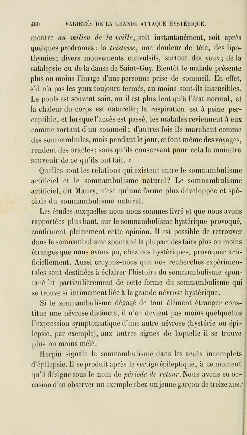 montre au milieu de la veille, soit instantanément, soit après quelques prodromes : la tristesse, une douleur de tête, des lipo- thymies ; divers mouvements convulsifs, surtout des yeux ; de la catalepsie ou de la danse de Saint-Guy. Bientôt le malade présente plus ou moins l'image d'une personne prise de sommeil. En effet, s'il n'a pas les yeux toujours fermés, au moins sont-ils insensibles. Le pouls est souvent sain, ou il est plus lent qu'à l'état normal, et la chaleur du corps est naturelle ; la respiration est à peine per- ceptible, et lorsque l'accès est passé, les malades reviennent à eux comme sortant d'un sommeil; d'autres fois ils marchent comme des somnambules, mais pendant le jour, et font même des voyages, rendent des oracles; sans qu'ils conservent pour cela le moindre souvenir de ce qu'ils ont fait. » Quelles sont les relations qui existent entre le somnambulisme artificiel et le somnambulisme naturel? Le somnambulisme artificiel, dit Maury, n'est qu'une forme plus développée et spé- ciale du somnambulisme naturel. Les études auxquelles nous nous sommes livré et que nous avons rapportées plus haut, sur le somnambulisme hystérique provoqué, confirment pleinement cette opinion. Il est possible de retrouver dans le somnambulisme spontané la plupart des faits plus ou moins étranges que nous avons pu, chez nos hystériques, provoquer arti- ficiellement. Aussi croyons-nous que nos recherches expérimen- tales sont destinées à éclairer l'histoire du somnambulisme spon- tané et particulièrement de cette forme du somnambulisme qui se trouve si intimement liée à la grande névrose hystérique. Si le somnambulisme dégagé de tout élément étranger cons- titue une névrose distincte, il n'en devient pas moins quelquefois l'expression symptomatique d'une autre névrose (hystérie ou épi- lepsie, par exemple), aux autres signes de laquelle il se trouve plus ou moins mêlé. Herpin signale le somnambulisme dans les accès incomplets d'épilepsie. Il se produit après le vertige épileptique, à ce moment qu'il désigne sous le nom de période de retour. Nous avons eu oc-1 casion d'en observer un exemple chez un jeune garçon de treize ans.