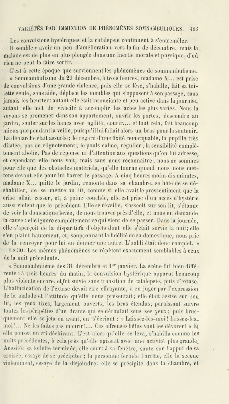 Les convulsions hystériques et la catalepsie continuent à s'entremêler. II semble y avoir un peu d'amélioration vers la fin de décembre, mais la malade est de plus en plus plongée dans une inertie morale et physique, d'où rien ne peut la faire sortir. C'est à cette époque que surviennent les phénomènes de somnambulisme. « Somnambulisme du 29 décembre, à trois heures, madame X... est prise de convulsions d'une grande violence, puis elle se lève, s'habille, fait sa toi- .ette seule, sans aide, déplace les meubles qui s'opposent à son passage, sans jamais les heurter: autant elle était insouciante et peu active dans la journée, autant elle met de vivacité à accomplir les actes les plus variés. Nous la voyons se promener dans son appartement, ouvrir les portes, descendre au jardin, sauter sur les bancs avec agilité, courir..., et tout cela, fait beaucoup mieux que pendant la veille, puisqu'il lui fallait alors un bras pour la soutenir. La démarche était assurée; le regard d'une fixité remarquable, la pupille très dilatée, pas de clignotement; le pouls calme, régulier; la sensibilité complè- tement abolie. Pas de réponse ni d'attention aux questions qu'on lui adresse, et cependant elle nous voit, mais sans nous reconnaître ; nous ne sommes pour elle que des obstacles matériels, qu'elle tourne quand nous nous met- tons devant elle pour lui barrer le passage. A cinq heures moins dix minutes, madame X... quitte le jardin, remonte dans sa chambre, se hâte de se dé- shabiller, de se mettre au lit, comme si elle avait le pressentiment que la crise allait cesser, et, à peine couchée, elle est prise d'un accès d'hystérie aussi violent que le précédent. Elle se réveille, s'asseoit sur son lit, s'étonne de voir la domestique levée, de nous trouver près d'elle, et nous en demande la cause : elle ignore complètement ce qui vient de se passer. Dans la journée, elle s'aperçoit de la dispariticfti d'objets dont elle s'était servie la nuit; elle s'en plaint hautement, et, soupçonnant la fidélité de sa domestique, nous prie de la renvoyer pour lui en donner une autre. L'oubli était donc complet. » Le 30. Les mêmes phénomènes se répètent exactement semblables à ceux de la nuit précédente. <( Somnambulisme des 31 décembre et 4 janvier. La scène fut bien diffé- rente : à trois heures du matin, la convulsion hystérique apparut beaucoup plus violente encore, et/ut suivie sans transition de catalepsie, puis d'extase. L'hallucination de l'extase devait être effrayante, à en juger par l'expression de la malade et l'attitude qu'elle nous présentait; elle était assise sur son lit, les yeux fixes, largement ouverts, les bras étendus, paraissant suivre toutes les péripéties d'un drame qui se déroulait sous ses yeux; puis brus- quement elle se jeta en avant, en s'écriant : « Laissez-les-moi ! laissez-les- moi!... Ne les faites pas mourir!... Ces affreuses bêtes vont les dévorer! » Et elle poussa un cri déchirant. C'est alors qu'elle se leva, s'habilla comme les nuits précédentes, à cela près qu'elle agissait avec une activité plus grande. Aussitôt sa toilette terminée, elle court à sa fenêtre, saute sur l'appui de sa croisée, essaye de se précipiter; la persienne fermée l'arrête, elle la secoue violemment, essaye de la disjoindre; elle se précipite dans la chambre, et