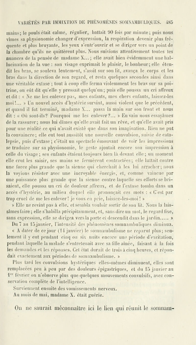 mains; le pouls était calme, régulier, battait 90 fois par minute; puis nous vîmes sa physionomie changer d'expression, la respiration devenir plus fré- quente et plus bruyante, les yeux s'entr'ouvrir et se diriger vers un point de la chambre qu'ils ne quittèrent plus. Nous suivions attentivement toutes les nuances de la pensée de madame X... ; elle avait bien évidemment une hal- lucination de la vue : son visage exprimait le plaisir, le bonheur; elle éten- dit les bras, se souleva lentement, s'assit sur son lit, avança le corps et les bras dans la direction de son regard, et resta quelques secondes ainsi dans une véritable extase ; tout à coup elle ferma violemment les bras sur sa poi- trine, on eût dit qu'elle y pressait quelqu'un; puis elle poussa un cri affreux et dit : « Ne me les enlevez pas, mes enfants, mes chers enfants, laissez-les moi!... » Un nouvel accès d'hystérie survint, aussi violent que le précédent, et quand il fut terminé, madame X... passa la main sur son front et nous dit : « Où sont-ils? Pourquoi me les enlever?... » En vain nous essayâmes de la rassurer; nous lui dîmes qu'elle avait fait un rêve, et qu'elle avait pris pour une réalité ce qui n'avait existé que dans son imagination. Uien ne put la convaincre; elle eut tout aussitôt une nouvelle convulsion, suivie de cata- lepsie, puis d'extase; c'était un spectacle émouvant de voir les impressions se traduire sur sa physionomie, le geste ajoutait encore son impression à celle du visage; ses enfants étaient toujours bien là devant elle; un moment elle crut les saisir, ses mains se fermèrent contractées; elle luttait contre une force plus grande que la sienne qui cherchait à les bai arracher; nous la voyions résister avec une incroyable énergie, et, comme vaincue par une puissance plus grande que la sienne contre laquelle ses elforts se bri- saient, elle poussa un cri de douleur affreux, et de l'extase tond)a dans un accès d'hystérie, au milieu duquel elle prononçait ces mois : « C'est par trop cruel de me les enlever! je vous en prie, laissez-les-moi ! » » Elle ne revint pas à elle, et sembla vouloir sortir de son lit. Nous la lais- sâmes faire; elle s'habilla précipitamment, et, sans dire un mot, le regard fixe, sans expression, elle se dirigea vers la porte et descendit dans le jardin » Du 7 au ISjanvier, l'intensité des phénomènes somnambuliqnes diminua. « A dater de ce jour (li janvier) le somnambulisme ne reparut plus; seu- lement il y eut pendant cinq ou six nuits encore une période d'excitation, pendant laquelle la malade s'entretenait avec sa fille aînée, faisant à la fois les demandes et les réponses. Cet état durait de trois à cinq heures, et répon- dait exactement aux périodes de somnambulisme. » Plus tard les convulsions hystériques elles-mêmes diminuent, elles sont remplacées peu à peu par des douleurs épigastriques, et du 15 janvier au 1 février on n'observe plus que quelques mouvements convulsifs, avec con- servation complète de l'intelligence. Surviennent ensuite des vomissements nerveux. Au mois de mai, madame X. était guérie. On ne saui^ait méconnaître ici le lien qui réunit le somnain-