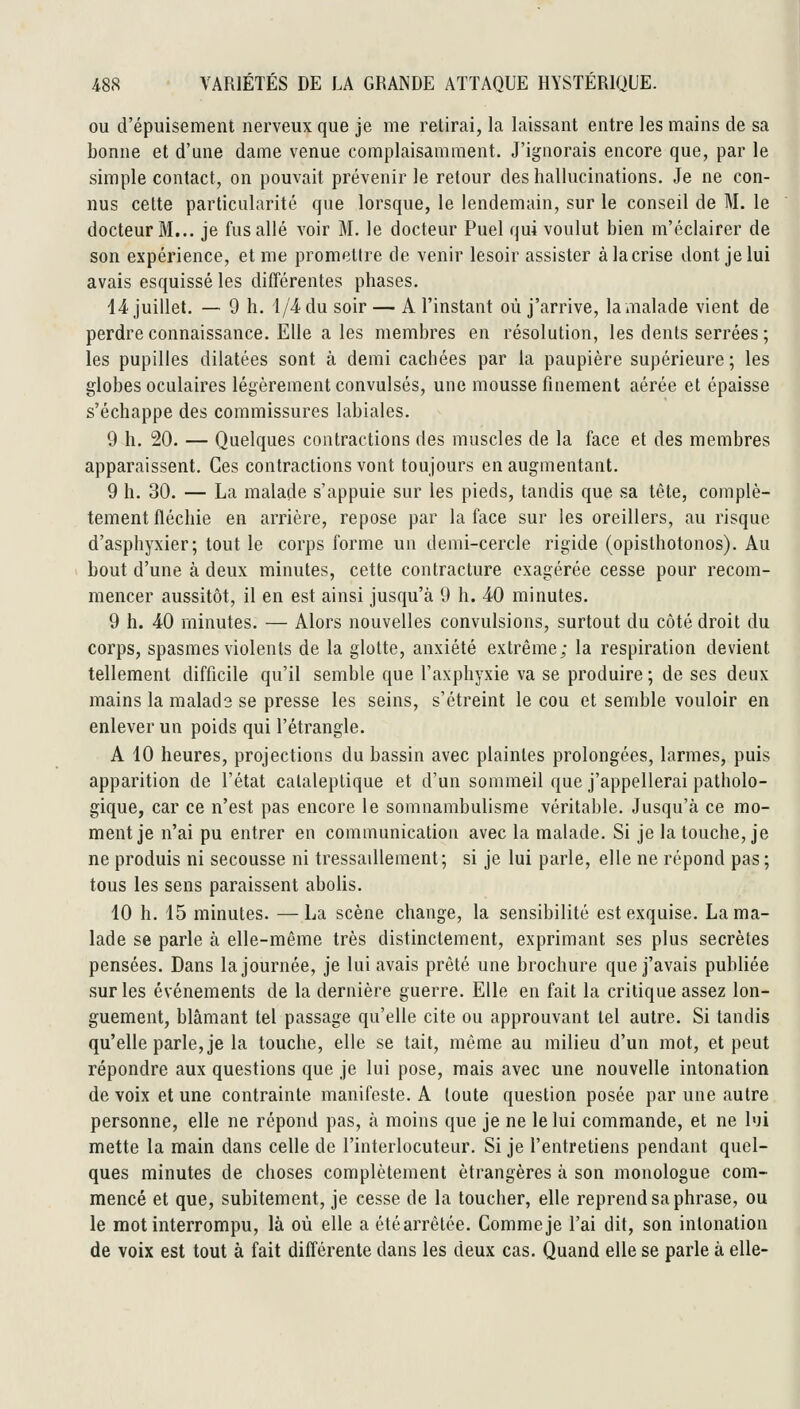 ou d'épuisement nerveux que je me retirai, la laissant entre les mains de sa bonne et d'une dame venue complaisamment. J'ignorais encore que, par le simple contact, on pouvait prévenir le retour des hallucinations. Je ne con- nus cette particularité que lorsque, le lendemain, sur le conseil de M. le docteur M... je fus allé voir M. le docteur Puel qui voulut bien m'éclairer de son expérience, et me promettre de venir lesoir assister à la crise dont je lui avais esquissé les différentes phases. li'juillet, — 9 h. 4/4 du soir — A l'instant où j'arrive, la malade vient de perdre connaissance. Elle a les membres en résolution, les dents serrées ; les pupilles dilatées sont à demi cachées par la paupière supérieure ; les globes oculaires légèrement convulsés, une mousse finement aérée et épaisse s'échappe des commissures labiales. 9 h. 20. — Quelques contractions des muscles de la face et des membres apparaissent. Ces contractions vont toujours en augmentant. 9 h. 30. — La malade s'appuie sur les pieds, tandis que sa tête, complè- tement fléchie en arrière, repose par la face sur les oreillers, au risque d'asphyxier; tout le corps forme un demi-cercle rigide (opisthotonos). Au bout d'une à deux minutes, cette contracture exagérée cesse pour recom- mencer aussitôt, il en est ainsi jusqu'à 9 h. 40 minutes. 9 h. 40 minutes. — Alors nouvelles convulsions, surtout du côté droit du corps, spasmes violents de la glotte, anxiété extrême; la respiration devient tellement difficile qu'il semble que l'axphyxie va se produire; de ses deux mains la malade se presse les seins, s'étreint le cou et semble vouloir en enlever un poids qui l'étrangle. A 10 heures, projections du bassin avec plaintes prolongées, larmes, puis apparition de l'état cataleptique et d'un sommeil que j'appellerai patholo- gique, car ce n'est pas encore le somnambulisme véritable. Jusqu'à ce mo- ment je n'ai pu entrer en communication avec la malade. Si je la touche, je ne produis ni secousse ni tressaillement; si je lui parle, elle ne répond pas ; tous les sens paraissent abolis. 10 h. 15 minutes. — La scène change, la sensibilité est exquise. La ma- lade se parle à elle-même très distinctement, exprimant ses plus secrètes pensées. Dans la journée, je lui avais prêté une brochure que j'avais publiée sur les événements de la dernière guerre. Elle en fait la critique assez lon- guement, blâmant tel passage qu'elle cite ou approuvant tel autre. Si tandis qu'elle parle, je la touche, elle se tait, même au milieu d'un mot, et peut répondre aux questions que je lui pose, mais avec une nouvelle intonation de voix et une contrainte manifeste. A toute question posée par une autre personne, elle ne répond pas, à moins que je ne le lui commande, et ne l«ji mette la main dans celle de l'interlocuteur. Si je l'entretiens pendant quel- ques minutes de choses complètement étrangères à son monologue com- mencé et que, subitement, je cesse de la toucher, elle reprend sa phrase, ou le mot interrompu, là où elle a étéarrêlée. Comme je l'ai dit, son intonation de voix est tout à fait différente dans les deux cas. Quand elle se parle à elle-