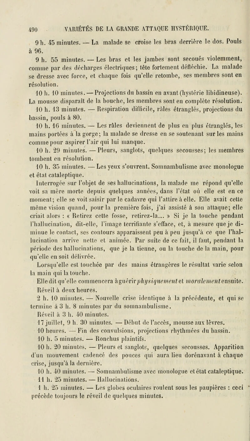 9 h. 45 minutes. — La malade se croise les bras derrière le dos. Pouls à 96. 9 h. 55 minutes. — Les bras et les jambes sont secoués violemment, comme par des décharg:es électriques; tête fortement défléchie. La malade se dresse avec force, et chaque fois qu'elle retombe, ses membres sont en résolution. 10 11. 10 minutes. — Projections du bassin en avant (hystérie libidineuse). La mousse disparaît de la bouche, les membres sont en complète résolution. 10 h. 13 minutes. — Respiration difficile, râles étranglés, projections du bassin, pouls à 80. 10 h. 16 minutes. — Les râles deviennent de plus en plus étranglés, les mains portées à la gorge; la malade se dresse en se soutenant sur les mains comme pour aspirer l'air qui lui manque. 10 h. 29 minutes. —Pleurs, sanglots, quelques secousses; les membres tombent en résolution. 10 h. 35 minutes. — Les yeux s'ouvrent. Somnambulisme avec monologue et état cataleptique. Interrogée sur l'objet de ses hallucinations, la malade me répond qu'elle voit sa mère morte depuis quelques années, dans l'état où elle est en ce moment; elle se voit saisir par le cadavre qui l'attire à elle. Elle avait cette même vision quand, pour la première fois, j'ai assisté à son attaque; elle criait alors : « Retirez cette fosse, retirez-la... » Si je la touche pendant l'hallucination, dit-elle, l'image terrifiante s'efface, et, à mesure que je di- minue le contact, ses contours apparaissent peu à peu jusqu'à ce que l'hal- lucination arrive nette et animée. Par suite de ce fait, il faut, pendant la période des hallucinations, que je la tienne, ou la touche de la main, pour qu'elle en soit délivrée. Lorsqu'elle est touchée par des mains étrangères le résultat varie selon la main qui la touche. Elle dit qu'elle commencera kguôyir physiquement et moralement ensuite. Réveil à deux heures. 2 h. 10 minutes. — Nouvelle crise identique à la précédente, et qui se termine à 3 h. 8 minutes par du somnambulisme. Réveil à 3 h. iO minutes. 17 juillet, 9 h. 30 minutes. —Début de l'accès, mousse aux lèvres. 10 heures. — Fin des convulsions, projections rhythmées du bassin. 10 h. 5 minutes. — Ronchus plaintifs. 10 h. 20 minutes. — Pleurs et sanglots, quelques secousses. Apparition d'un mouvement cadencé des pouces qui aura lieu dorénavant à chaque crise, jusqu'à la dernière. 10 h. 40 minutes. — Somnambulisme avec monologue et état cataleptique. 11 h. 25 minutes. — Hallucinations. 1 h. 25 minutes. — Les globes oculaires roulent sous les paupières : ceci précède toujours le réveil de quelques minutes.
