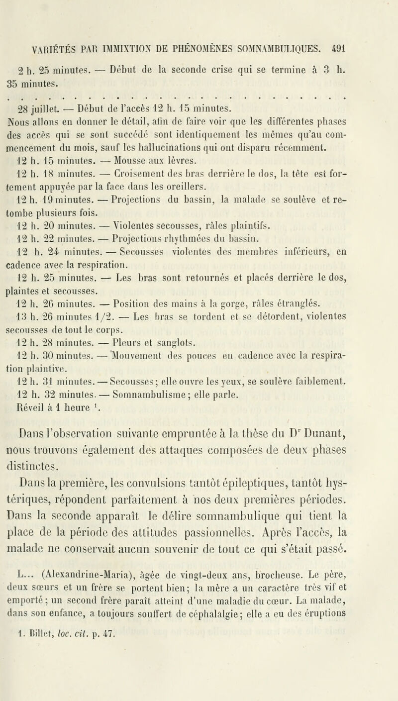 2 h. 25 minutes. — Début de la seconde crise qui se termine à 3 h. 35 minutes. 28 juillet. — Début de l'accès 12 h. 15 minutes. Nous allons en donner le détail, afin de faire voir que les différentes phases des accès qui se sont succédé sont identiquement les mêmes qu'au com- mencement du mois, sauf les hallucinations qui ont disparu récemment. 12 h. 15 minutes. — Mousse aux lèvres. 12 h. 18 minutes. — Croisement des bras derrière le dos, la tête est for- tement appuyée par la face dans les oreillers. 12 h. 19 minutes.—Projections du bassin, la malade se soulève et re- tombe plusieurs fois. 12 h. 20 minutes. — Violentes secousses, râles plaintifs. 12 h. 22 minutes. — Projections rhytlimées du bassin. 12 h. 24 minutes. — Secousses violentes des membres inférieurs, en cadence avec la respiration. 12 h. 25 minutes. — Les bras sont retournés et placés derrière le dos, plaintes et secousses. 12 h. 26 minutes. — Position des mains à la gorge, râles étranglés. 13 h. 26 minutes 1/2. — Les bras se tordent et se détordent, violentes secousses de tout le corps. 12 h. 28 minutes. — Pleurs et sanglots. 12 h. 30 minutes. — Mouvement des pouces en cadence avec la respira- tion plaintive. 12 h. 31 minutes. — Secousses; elle ouvre les yeux, se soulève faiblement. 12 h. 32 minutes. — Somnambulisme; elle parle. Réveil à 1 heure '. Dans Tobservatioii suivante empruntée à la thèse du D'Dunant, nous trouvons également des attaques composées de deux phases distinctes. Dans la première, les convulsions tantôt épileptiques, tantôt hys- tériques, répondent parfaitement à nos deux premières périodes. Dans la seconde apparaît le délire somnambulique qui tient la place de la péiiode des attitudes passionnelles. Après l'accès, la malade ne conservait aucun souvenir de tout ce qui s'était passé. L... (Alexandrine-Maria), âgée de vingt-deux ans, brocheuse. Le père, deux sœurs et un frère se portent bien; la mère a un caractère très vif et emporté; un second frère paraît atteint d'une maladie du cœur. La malade, dans son enfance, a toujours souffert de céphalalgie; elle a eu des éruptions 1. Bille», loc. cit. p. 47.
