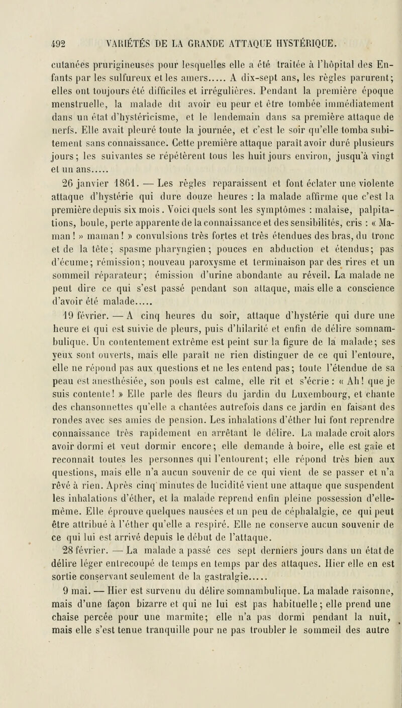 cutanées prurigineuses pour lesquelles elle a été traitée cà l'hôpital des En- fants par les sulfureux elles amers A dix-sept ans, les règles parurent; elles ont toujours été difficiles et irrégulières. Pendant la première époque menstruelle, la malade dit avoir eu peur et être tombée immédiatement dans un état d'hystéricisme, et le lendemain dans sa première attaque de nerfs. Elle avait pleuré toute la journée, et c'est le soir qu'elle tomba subi- tement sans connaissance. Cette première attaque paraît avoir duré plusieurs jours; les suivantes se répétèrent tous les huit jours environ, jusqu'à vingt et un ans 26 janvier 1861. — Les règles reparaissent et font éclater une violente attaque d'hystérie qui dure douze heures : la malade affirme que c'est la première depuis six mois. Voici quels sont les symptômes : malaise, palpita- tions, boule, perte apparente de la connaissance et des sensibilités, cris : «Ma- man ! » maman ! y> convulsions très fortes et très étendues des bras, du tronc et de la tête; spasme pharyngien ; pouces en abduction et étendus; pas d'écume; rémission; nouveau paroxysme et terminaison par des rires et un sommeil réparateur; émission d'urine abondante au réveil. La malade ne peut dire ce qui s'est passé pendant son attaque, mais elle a conscience d'avoir été malade 19 février.—A cinq heures du soir, attaque d'hystérie qui dure une heure et qui est suivie de pleurs, puis d'hilarité et enfin de délire somnam- bulique. Un contentement extrême est peint sur la figure de la malade; ses yeux sont ouverts, mais elle paraît ne rien distinguer de ce qui l'entoure, elle ne répond pas aux questions et ne les entend pas; toule l'étendue de sa peau est aiiesthésiée, son pouls est calme, elle rit et s'écrie: « Ah! que je suis contente! » Elle parle des fleurs du jardin du Luxembourg, et chante des chansonnettes qu'elle a chantées autrefois dans ce jardin en faisant des rondes avec ses amies de pension. Les inhalations d'éther lui font reprendre connaissance très rapidement en arrêtant le délire. La malade croit alors avoir dormi et veut dormir encore; elle demande à boire, elle est gaie et reconnaît toutes les personnes qui l'entourent; elle répond très bien aux questions, mais elle n'a aucun souvenir de ce qui vient de se passer et n'a rêvé à rien. Après cinq minutes de lucidité vient une attaque que suspendent les inhalations d'éther, et la malade reprend enfin pleine possession d'elle- même. Elle éprouve quelques nausées et un peu de céphalalgie, ce qui peut être attribué à l'éther qu'elle a respiré. Elle ne conserve aucun souvenir de ce qui lui est arrivé depuis le début de l'attaque. 28 février. — La malade a passé ces sept derniers jours dans un état de délire léger entrecoupé de temps en temps par des attaques. Hier elle en est sortie conservant seulement de la gastralgie 9 mai. — Hier est survenu du délire somnambulique. La malade raisonne, mais d'une façon bizarre et qui ne lui est pas habituelle ; elle prend une chaise percée pour une marmite; elle n'a pas dormi pendant la nuit, mais elle s'est tenue tranquille pour ne pas troubler le sommeil des autre