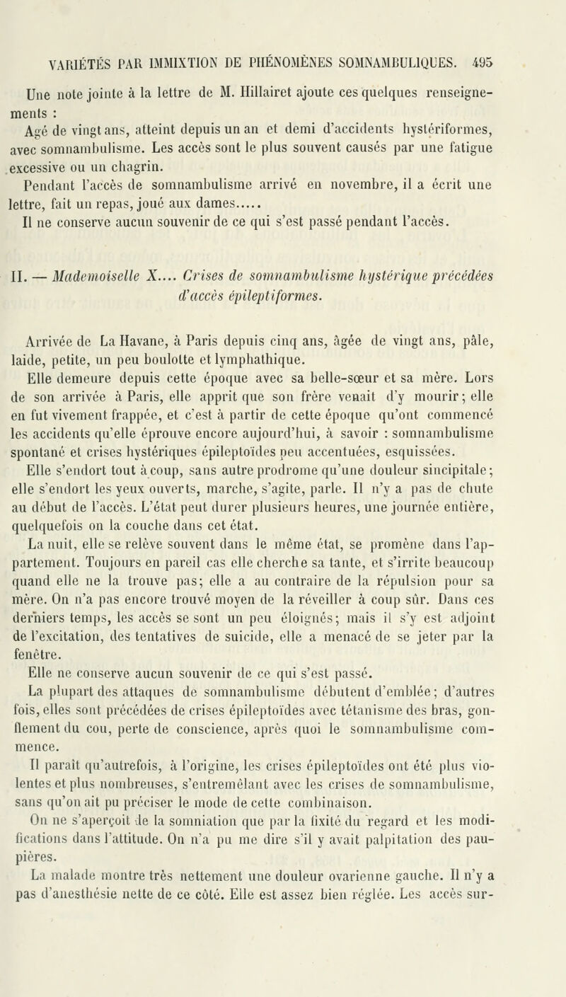Une note jointe à la lettre de M. Hillairet ajoute ces quelques renseigne- ments : Agé de vingt ans, atteint depuis un an et demi d'accidents hystériformes, avec somnambulisme. Les accès sont le plus souvent causés par une fatigue excessive ou un chagrin. Pendant l'accès de somnambulisme arrivé en novembre, il a écrit une lettre, fait un repas, joué aux dames Il ne conserve aucun souvenir de ce qui s'est passé pendant l'accès. II. — Mademoiselle X.... Crises de somnambulisme hystérique précédées d'accès épileptiformes. Arrivée de La Havane, à Paris depuis cinq ans, âgée de vingt ans, pâle, laide, petite, un peu boulotte et lymphathique. Elle demeure depuis cette époque avec sa belle-sœur et sa mère. Lors de son arrivée à Paris, elle apprit que son frère venait d'y mourir; elle en fut vivement frappée, et c'est à partir de cette époque qu'ont commencé les accidents qu'elle éprouve encore aujourd'hui, à savoir : somnambulisme spontané et crises hystériques épileptoïdes peu accentuées, esquissées. Elle s'endort tout à coup, sans autre prodrome qu'une douleur sincipitale; elle s'endort les yeux ouverts, marche, s'agite, parle. Il n'y a pas de chute au début de l'accès. L'état peut durer plusieurs heures, une journée entière, quelquefois on la couche dans cet état. La nuit, elle se relève souvent dans le même état, se promène dans l'ap- partement. Toujours en pareil cas elle cherche sa tante, et s'irrite beaucoup quand elle ne la trouve pas; elle a au contraire de la répulsion pour sa mère. On n'a pas encore trouvé moyen de la réveiller à coup sûr. Dans ces derniers temps, les accès se sont un peu éloignés; mais il s'y est adjoint de l'excitation, des tentatives de suicide, elle a menacé de se jeter par la fenêtre. Elle ne conserve aucun souvenir de ce qui s'est passé. La plupart des attaques de somnambulisme débutent d'emblée; d'autres fois, elles sont précédées de crises épileptoïdes avec tétanisme des bras, gon- flement du cou, perte de conscience, après quoi le somnambulisme com- mence. II paraît qu'autrefois, à l'origine, les crises épileptoïdes ont été plus vio- lentes et plus nombreuses, s'entremêlant avec les crises de somnambulisme, sans qu'on ait pu préciser le mode de cette combinaison. On ne s'aperçoit de la somniation que par la fixité du regard et les modi- fications dans l'attitude. On n'a pu me dire s'il y avait palpitation des pau- pières. La malade montre très nettement une douleur ovarienne gauche. Il n'y a pas d'anesthésie nette de ce côté. Elle est assez bien réglée. Les accès sur-