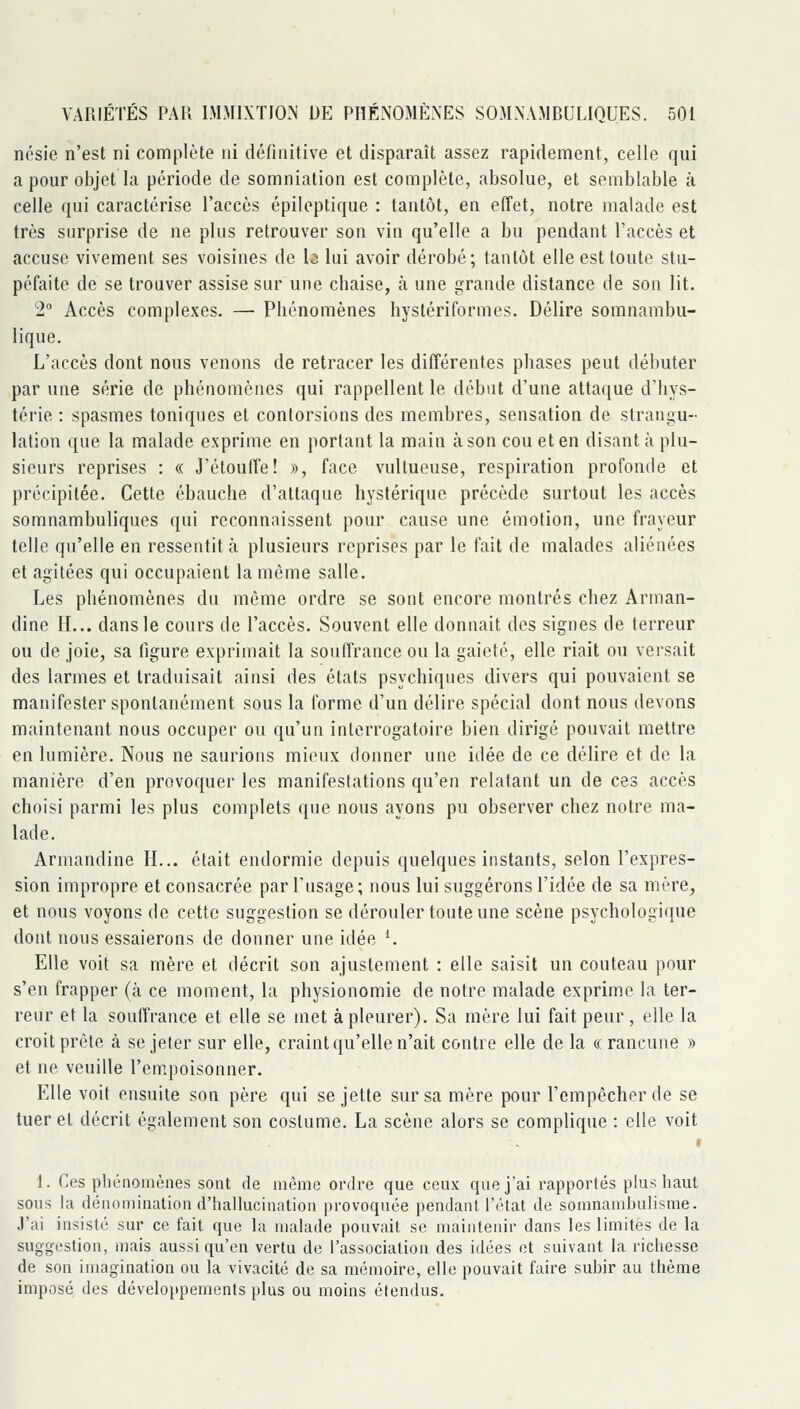 ncsie n'est ni complète ni définitive et disparaît assez rapidement, celle qui a pour objet la période de somniation est complète, absolue, et semblable à celle qui caractérise l'accès épileptique : tantôt, en effet, notre malade est très surprise de ne plus retrouver son vin qu'elle a bu pendant l'accès et accuse vivement ses voisines de b lui avoir dérobé; tantôt elle est toute stu- péfaite de se trouver assise sur une chaise, à une grande distance de son lit. 2 Accès complexes. —• Phénomènes hyslériformes. Délire somnambu- lique. L'accès dont nous venons de retracer les différentes phases peut débuter par une série de phénomènes qui rappellent le début d'une attaque d'hys- térie : spasmes toniques et contorsions des membres, sensation de strangu- lation que la malade exprime en portant la main à son cou et en disant à plu- sieurs reprises : « J'étouffe! », face vultueuse, respiration profonde et précipitée. Cette ébauche d'attaque hystérique précède surtout les accès somnambuliques qui reconnaissent pour cause une émotion, une frayeur telle qu'elle en ressentit à plusieurs reprises par le fait de malades aliénées et agitées qui occupaient la même salle. Les phénomènes du même ordre se sont encore montrés chez Arinan- dine IL., dans le cours de l'accès. Souvent elle donnait des signes de terreur ou de joie, sa figure exprimait la souffrance ou la gaieté, elle riait ou versait des larmes et traduisait ainsi des états psychiques divers qui pouvaient se manifester spontanément sous la forme d'un délire spécial dont nous devons maintenant nous occuper ou qu'un interrogatoire bien dirigé pouvait mettre en lumière. Nous ne saurions mieux donner une idée de ce délire et de la manière d'en provoquer les manifestations qu'en relatant un de ces accès choisi parmi les plus complets que nous ayons pu observer chez notre ma- lade. Armandine H... était endormie depuis quelques instants, selon l'expres- sion impropre et consacrée par l'usage ; nous lui suggérons l'idée de sa mère, et nous voyons de cette suggestion se dérouler toute une scène psychologique dont nous essaierons de donner une idée ^ Elle voit sa mère et décrit son ajustement : elle saisit un couteau pour s'en frapper (à ce moment, la physionomie de notre malade exprime la ter- reur et la souffrance et elle se met à pleurer). Sa mère lui fait peur, elle la croit prête à se jeter sur elle, craint qu'elle n'ait contre elle de la « rancune » et ne veuille l'empoisonner. Elle voit ensuite son père qui se jette sur sa mère pour l'empêcher de se tuer et décrit également son costume. La scène alors se complique : elle voit » 1. Ces phénomènes sont de même ordre que ceux que j'ai rapportés plus haut sous la dénomination d'hallucination provoquée pendant l'état de somnambulisme. J'ai insisté sur ce fait que la malade pouvait se maintenir dans les limites de la suggestion, mais aussi qu'en vertu de l'association des idées et suivant la richesse de son imagination ou la vivacité de sa mémoire, elle pouvait faire subir au thème imposé des développements plus ou moins étendus.