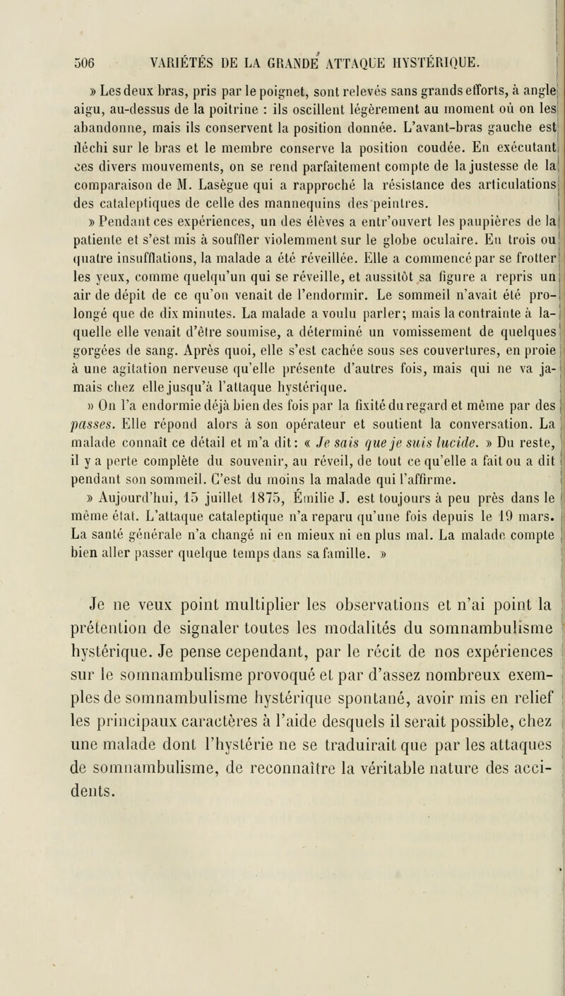 » Les deux bras, pris par le poignet, sont relevés sans grands etTorts, à anglej aigu, au-dessus de la poitrine : ils oscillent légèrement au moment où on les! abandonne, mais ils conservent la position donnée. L'avant-bras gauche estj rléchi sur le bras et le membre conserve la position coudée. En exécutanti ces divers mouvements, on se rend parfaitement compte de la justesse de la, comparaison de M. Lasègue qui a rapproché la résistance des articulations! des cataleptiques de celle des mannequins des peintres. | » Pendant ces expériences, un des élèves a enlr'ouvert les paupières de lai patiente et s'est mis à souffler violemment sur le globe oculaire. En trois ou quatre insufflations, la malade a été réveillée. Elle a commencé par se frotter les yeux, comme quelqu'un qui se réveille, et aussitôt sa figure a repris un air de dépit de ce qu'on venait de l'endormir. Le sommeil n'avait été pro- longé que de dix minutes. La malade a voulu parler; mais la contrainte à la- quelle elle venait d'être soumise, a déterminé un vomissement de quelques gorgées de sang. Après quoi, elle s'est cachée sous ses couvertures, en proie à une agitation nerveuse qu'elle présente d'autres fois, mais qui ne va ja- mais chez elle jusqu'à l'attaque hystérique. » On l'a endormie déjà bien des fois par la fixité du regard et même par des passes. Elle répond alors à son opérateur et soutient la conversation. La malade connaît ce détail et m'a dit: « Je sais que je suis lucide. » Du reste, il y a perte complète du souvenir, au réveil, de tout ce qu'elle a fait ou a dit pendant son sommeil. C'est du moins la malade qui l'affirme. » Aujourd'hui, 15 juillet 1875, Emilie J. est toujours à peu près dans le même état. L'attaque cataleptique n'a reparu qu'une fois depuis le 19 mars. La santé générale n'a changé ni en mieux ni en plus mal. La malade compte bien aller passer quelque temps dans sa famille. » Je lie veux point multiplier les observations et n'ai point la prétention de signaler toutes les modalités du somnambulisme hystérique. Je pense cependant, par le récit de nos expéiùences sur le somnambulisme provoqué et par d'assez nombreux exem- ples de somnambulisme hystérique spontané, avoir mis en relief les principaux caractères à l'aide desquels il serait possible, chez une malade dont l'hystérie ne se traduirait que par les attaques de somnambulisme, de reconnaître la véritable nature des acci- dents.