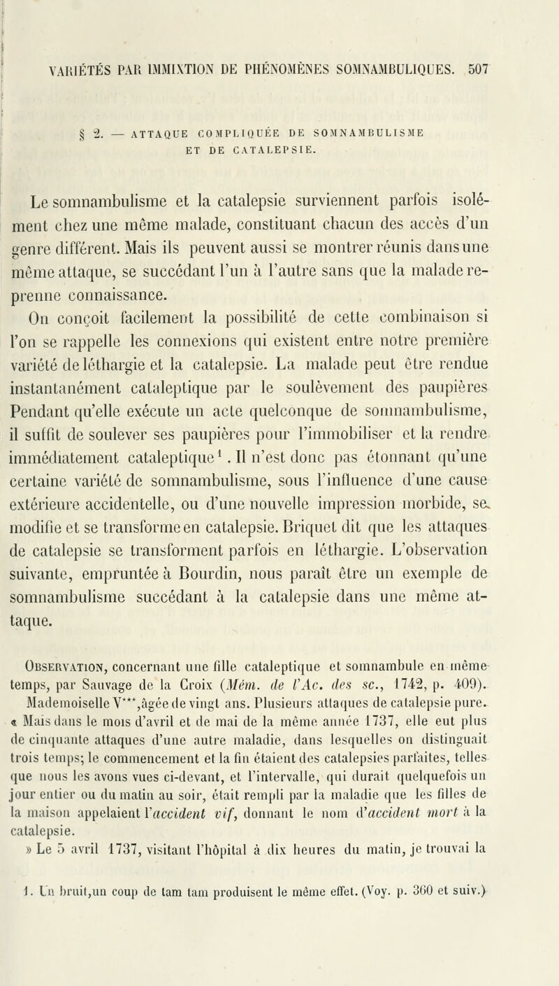§2. — ATTAQUE COMPLIQUÉE DE SOMNAMBULISME ET DE CATALEPSIE. Le somnambulisme et la catalepsie surviennent parfois isolé- ment chez une même malade, constituant chacun des accès d'un genre différent. Mais ils peuvent aussi se montrer réunis dans une môme attaque, se succédant l'un à l'autre sans que la malade re- prenne connaissance. On conçoit facilement la possibilité de cette combinaison si l'on se rappelle les connexions qui existent entre notre première variété de léthargie et la catalepsie. La malade peut être rendue instantanément cataleptique par le soulèvement des paupières Pendant qu'elle exécute un acte quelconque de somnambulisme, il suffit de soulever ses paupières pour l'immobiliser et la rendre immédiatement cataleptique*. Il n'est donc pas étonnant qu'une certaine variété de somnambulisme, sous l'influence d'une cause extérieure accidentelle, ou d'une nouvelle impression morbide, se. modifie et se transforme en catalepsie. Briquet dit que les attaques de catalepsie se transforment parfois en léthargie. L'observation suivante, empruntée à Bourdin, nous paraît être un exemple de somnambulisme succédant à la catalepsie dans une même at- taque. Observation, concernant une fille cataleptique et somnambule en même temps, par Sauvage de la Croix (Mém. de l'Ac. des se, 1742, p. 409). Mademoiselle V***,âgée de vingt ans. Plusieurs attaques de catalepsie pure. « Mais dans le mois d'avril et de mai de la même année 1737, elle eut plus de cinquante attaques d'une autre maladie, dans lesquelles on distinguait trois temps; le commencement et la fin étaient des catalepsies parfaites, telles que nous les avons vues ci-devant, et l'intervalle, qui durait quelquefois un jour entier ou du matin au soir, était rempli par la maladie que les filles de la maison appelaient Y accident vif, donnant le nom d'accident mort à la catalepsie. » Le 5 avril 1737, visitant l'hôpital à dix heures du matin, je trouvai la 1. L'a bruit,un coup de lam tam produisent le même effet. (Voy. p. 360 et suiv.)