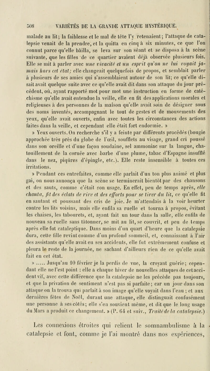 maîade au lit; la faiblesse et le mal de tête l'y retenaient; l'attaque de cata- i lepsie venait de la prendre, et la quitta en cinq à six minutes, ce que l'on j connut parce qu'elle bcîilla, se leva sur son séant et se disposa à la scène suivante, que les filles de ce quartier avaient déjà observée plusieurs fois. Elle se mit à parler avec une vivacité et un esprit qu'on ne lui voyait ja- \ mais hors cet état; elle changeait quelquefois de propos, et semblait parler ! à plusieurs de ses amies qui s'assemblaient autour de son lit; ce qu'elle di- | sait avait quelque suite avec ce qu'elle avait dit dans son attaque du jour pré- | cèdent, où, ayant rapporté mot pour mot une instruction en forme de caté- \ chisme qu'elle avait entendue la veille, elle en fit des applications morales et religieuses à des personnes de la maison qu'elle avait soin de désigner sous des noms inventés, accompagnant le tout de gestes et de mouvements des yeux, qu'elle avait ouverts, enfin avec toutes les circonstances des actions faites dans la veille, et cependant elle était fort endormie. » » Yeux ouverts. On recherche s'il y a feinte par différents procédés (bougie approchée très près du globe de l'œil, soufllets au visage, grand cri poussé dans son oreille et d'une façon soudaine, sel ammoniac sur la langue, cha- touillement de la cornée avec barbe d'une plume, tabac d'Espagne insufflé dans le nez, piqûres d'épingle, etc.). Elle reste insensible à toutes ces irritations. » Pendant ces entrefaites, comme elle parlait d'un ton plus animé et plus gai, on nous annonça que la scène se terminerait bientôt par des chansons et des sauts, comme c'était son usage. En effet, peu de temps après, elle chanta, fit des éclats de rire et des efforts pour se tirer du lit, ce qu'elle fit en sautant et poussant des cris de joie. Je m'attendais à la voir heurter contre les lits voisins, mais elle enfila sa ruelle et tourna à propos, évitant les chaises, les tabourets, et, ayant fait un tour dans la salle, elle enfila de nouveau sa ruelle sans tâtonner, se mit au lit, se couvrit, et peu de temps après elle fut cataleptique. Dans moins d'uu quart d'heure que la catalepsie dura, cetle fille revint comme d'un profond sommeil, et, connaissant à l'air des assistants qu'elle avait eu ses accidents, elle fut extrêmement confuse et pleura le reste de la journée, ne sachant d'ailleurs rien de ce qu'elle avait fait en cet état. » Jusqu'au 10 février je la perdis de vue, la croyant guérie; cepen- dant elle ne l'est point : elle a chaque hiver de nouvelles attaques de cet acci- dent vif, avec cette différence que la catalepsie ne les précède pas toujours, et que la privation de sentiment n'est pas si parfaite; car un joiu' dans son attaque on la trouva qui parlait k son image qu'elle voyait dans l'eau ; et aux dernières fêtes de Noël, durant une attaque, elle distinguait confusément une personne ta ses côtés; elle s'en souvient même, et dit que le long usage du Mars a produit ce changement. » (l\ Gi et suiv.. Traité de la catalepsie.) Les connexions étroites qui relient le somnambulisme à la • catalepsie et font, comme je l'ai montré dans nos expériences,