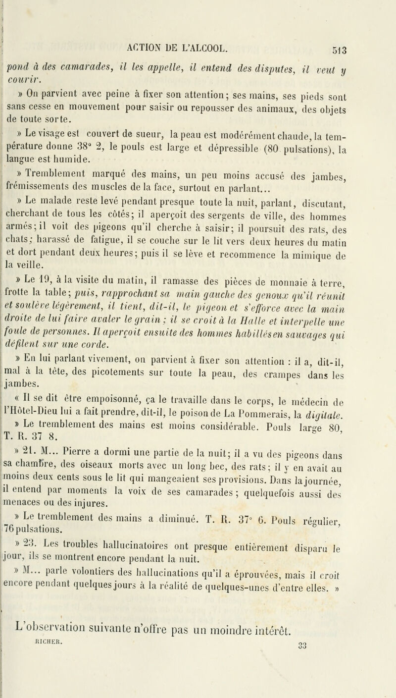 j : pond à des camarades, il les appelle, il entend des disputes, il veut y courir. » On parvient avec peine à fixer son attention; ses mains, ses pieds sont ! sans cesse en mouvement pour saisir ou repousser des animaux, des objets de toute sorte. » Le visage est couvert de sueur, la peau est modérément chaude, la tem- pérature donne 38» 2, le pouls est large et dépressible (80 pulsat'ions), la langue est humide. , » Tremblement marqué des mains, un peu moins accusé des jambes, l| frémissements des muscles de la face, surtout en parlant... ! » Le malade reste levé pendant presque toute la nuit, parlant, discutant, || cherchant de tous les côtés; il aperçoit des sergents de ville, des hommes I armés; il voit des pigeons qu'il cherche à saisir; il poursuit des rats, des i chats; harassé de fatigue, il se couche sur le lit vers deux heures du matin et dort pendant deux heures; puis il se lève et recommence la mimique de la veille. » Le 19, à la visite du matin, il ramasse des pièces de monnaie à terre, frotte la table; puis, rapprochant sa main gauche des genoux qu'il réunit et soulève légèrement, il tient, dit-il, le pigeon et s'efforce avec la main droite de lui faire avaler le grain ; il se croit à la Halle et interpelle une foule de personnes. Il aperçoit ensuite des hommes habillésen sauvages qui défilent sur une corde. y> En lai parlant vivement, on parvient à fixer son attention : il a, dit-il, mal à la tête, des picotements sur toute la peau, des crampes dans les jambes. « Il se dit être empoisonné, ça le travaille dans le corps, le médecin de , l'Ilùtel-Dieu lui a fait prendre, dit-il, le poison de La Pommerais, la digitale. » Le tremblement des mains est moins considérable. Pouls lar^-e 80 T. R. 37 8.  ' » 21. M... Pierre a dormi une partie de la nuit; il a vu des pigeons dans sa chambre, des oiseaux morts avec un long bec, des rats ; il y en avait au moins deux cents sous le lit qui mangeaient ses provisions. Dans la journée, il entend par moments la voix de ses camarades ; quelquefois aussi des menaces ou des injures. » Le tremblement des mains a diminué. T. R. 37^ 6. Pouls ré-^ulier 76 pulsations. ° ' » 23. Les troubles hallucinatoires ont presque entièrement disparu le Jour, ils se montrent encore pendant la nuit. » M... parle volontiers des hallucinations qu'il a éprouvées, mais il croit encore pendant quelques jours à la réalité de quelques-unes d'entre elles. « L'observation suivante n'offre pas un moindre intérêt. RICHER. OQ