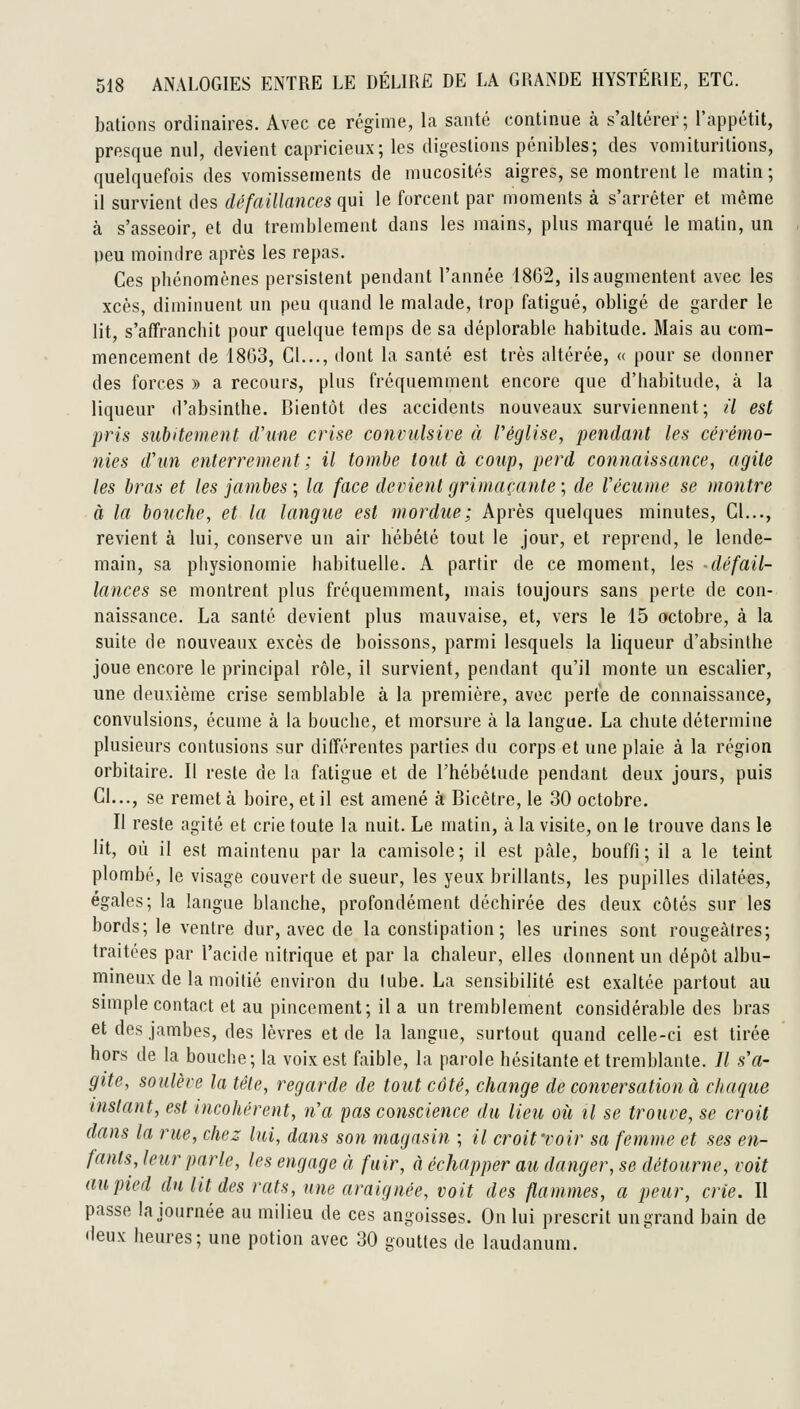bâtions ordinaires. Avec ce régime, la santé continue à s'altérer; l'appétit, presque nul, devient capricieux; les digestions pénibles; des vomituritions, quelquefois des vomissements de mucosités aigres, se montrent le matin ; il survient des défaillances qui le forcent par moments à s'arrêter et même à s'asseoir, et du tremblement dans les mains, plus marqué le matin, un peu moindre après les repas. Ces phénomènes persistent pendant l'année 1862, ils augmentent avec les xcès, diminuent un peu quand le malade, trop fatigué, obligé de garder le lit, s'affranchit pour quelque temps de sa déplorable habitude. Mais au com- mencement de 1803, Cl..., dont la santé est très altérée, « pour se donner des forces » a recours, plus fréquemment encore que d'habitude, à la liqueur d'absinthe. Bientôt des accidents nouveaux surviennent; il est pris subitement d'une crise convulsive à l'église, pendant les cérémo- nies d'un enterrement; il tombe tout à coup, perd connaissance, agile les bras et les jambes ; la face devient grimaçante ; de Vécume se montre à la bouche, et la langue est mordue ; Après quelques minutes. Cl..., revient à lui, conserve un air hébété tout le jour, et reprend, le lende- main, sa physionomie habituelle. A partir de ce moment, les -défail- lances se montrent plus fréquemment, mais toujours sans perte de con- naissance. La santé devient plus mauvaise, et, vers le 15 octobre, à la suite de nouveaux excès de boissons, parmi lesquels la liqueur d'absinthe joue encore le principal rôle, il survient, pendant qu'il monte un escalier, une deuxième crise semblable à la première, avec perte de connaissance, convulsions, écume à la bouche, et morsure à la langue. La chute détermine plusieurs contusions sur différentes parties du corps et une plaie à la région orbitaire. Il reste de la fatigue et de l'hébétude pendant deux jours, puis CI..., se remet à boire, et il est amené à Bicètre, le 30 octobre. Il reste agité et crie toute la nuit. Le matin, à la visite, on le trouve dans le lit, où il est maintenu par la camisole; il est pâle, bouffi; il a le teint plombé, le visage couvert de sueur, les yeux brillants, les pupilles dilatées, égales; la langue blanche, profondément déchirée des deux côtés sur les bords; le ventre dur, avec de la constipation; les urines sont rougeàtres; traitées par l'acide nitrique et par la chaleur, elles donnent un dépôt albu- mineux de la moitié environ du lube. La sensibilité est exaltée partout au simple contact et au pincement; il a un tremblement considérable des bras et des jambes, des lèvres et de la langue, surtout quand celle-ci est tirée hors de la bouche; la voix est faible, la parole hésitante et tremblante. Il s'a- gite, soiilère la tête, regarde de tout côté, change de conversation à chaque instant, est incohérent, n'a pas conscience du lieu où il se trouve, se croit dans la rue, chez lui, dans son magasin ; il croitroir sa femme et ses en- fants, leur parle, les engage à fuir, à échapper au danger, se détourne, voit au pied du lit des rats, une araignée, voit des flammes, a peur, crie. Il passe la journée au milieu de ces angoisses. On lui prescrit un grand bain de deux heures; une potion avec 30 gouttes de laudanum.