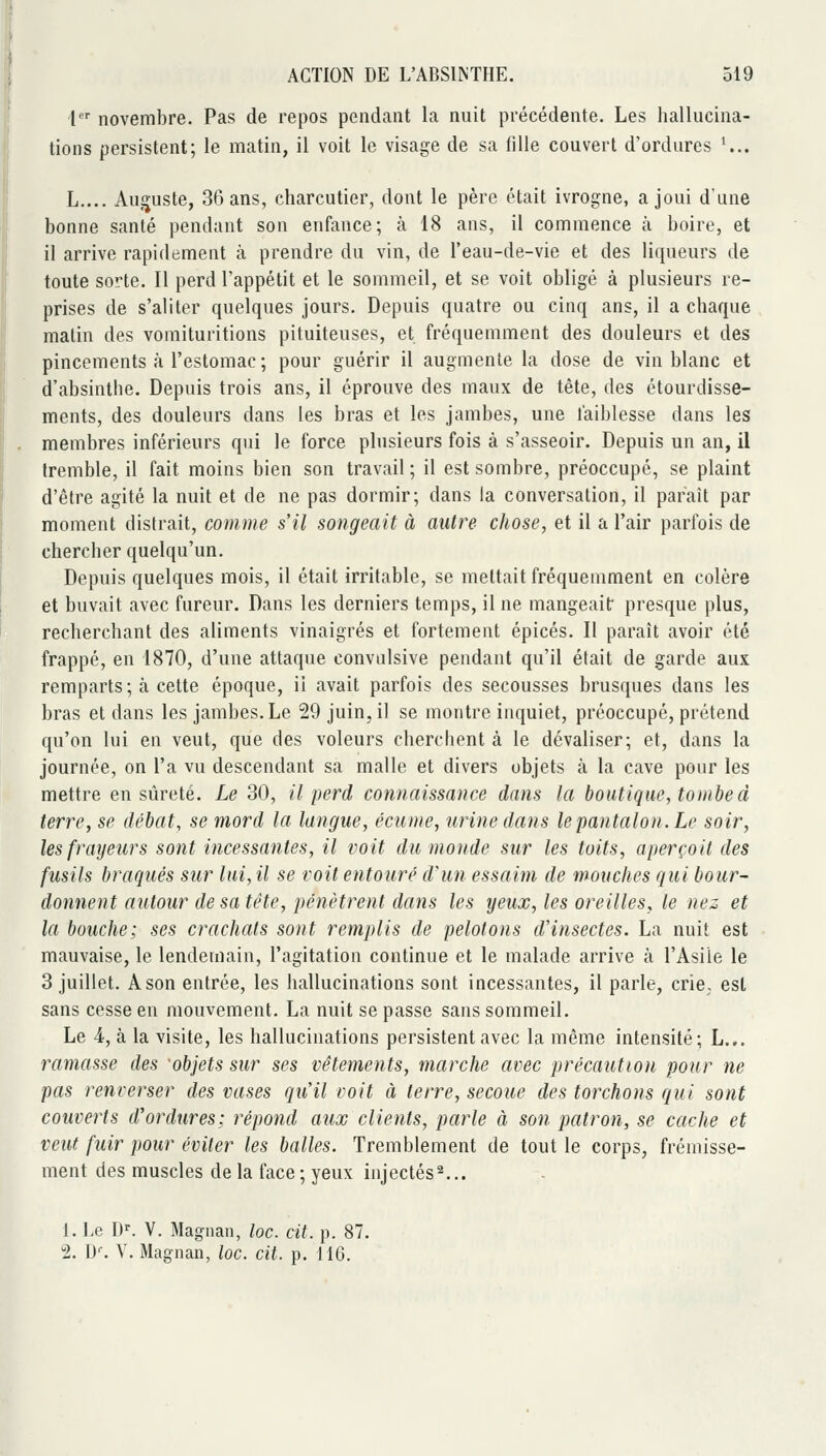 1 novembre. Pas de repos pendant la nuit précédente. Les hallucina- tions persistent; le matin, il voit le visage de sa fille couvert d'ordures K.. L.... Auguste, 36 ans, charcutier, dont le père était ivrogne, a joui d'une bonne santé pendant son enfance; à 18 ans, il commence à boire, et il arrive rapidement à prendre du vin, de l'eau-de-vie et des liqueurs de toute sorte. Il perd l'appétit et le sommeil, et se voit obligé à plusieurs re- prises de s'aliter quelques jours. Depuis quatre ou cinq ans, il a chaque malin des vomituritions pituiteuses, et fréquemment des douleurs et des pincements k l'estomac ; pour guérir il augmente la dose de vin blanc et d'absinthe. Depuis trois ans, il éprouve des maux de tête, des étourdisse- ments, des douleurs dans les bras et les jambes, une faiblesse dans les membres inférieurs qui le force plusieurs fois à s'asseoir. Depuis un an, il tremble, il fait moins bien son travail ; il est sombre, préoccupé, se plaint d'être agité la nuit et de ne pas dormir; dans la conversation, il paraît par moment distrait, comme s'il songeait à autre chose, et il a l'air parfois de chercher quelqu'un. Depuis quelques mois, il était irritable, se mettait fréquemment en colère et buvait avec fureur. Dans les derniers temps, il ne mangeait presque plus, recherchant des aliments vinaigrés et fortement épicés. Il paraît avoir été frappé, en 1870, d'une attaque convulsive pendant qu'il était de garde aux remparts; à cette époque, ii avait parfois des secousses brusques dans les bras et dans les jambes. Le 29 juin, il se montre inquiet, préoccupé, prétend qu'on lui en veut, que des voleurs cherchent à le dévaliser; et, dans la journée, on l'a vu descendant sa malle et divers objets à la cave pour les mettre en sûreté. Le 30, il perd connaissance dans la boutique, tombed terre, se débat, se mord la langue, écume, urine dans le pantalon. Le soir, les frayeurs sont incessantes, il voit du monde sur les toits, aperçoit des fusils braqués sur lui, il se voit entouré d^un essaim de mouches qui bour- donnent autour de sa tête, pénètrent dans les yeux, les oreilles, le nez et la bouche; ses crachats sont remplis de pelotons d'insectes. La nuit est mauvaise, le lendemain, l'agitation continue et le malade arrive à l'Asile le 3 juillet. A son entrée, les hallucinations sont incessantes, il parle, crie, est sans cesse en mouvement. La nuit se passe sans sommeil. Le 4, à la visite, les hallucinations persistent avec la même intensité; L.,. rainasse des objets sur ses vêtements, marche avec précaution pour ne pas renverser des vases qu'il voit à terre, secoue des torchons qui sont couverts d'ordures; répond aux clients, parle à son patron, se cache et veut fuir pour éviter les balles. Tremblement de tout le corps, frémisse- ment des muscles de la face ; yeux injectés^... 1. Le D^ V. Magnan, lac. cit. p. 87. 2. D--. V. Magnan, lac. cit. p. 116.
