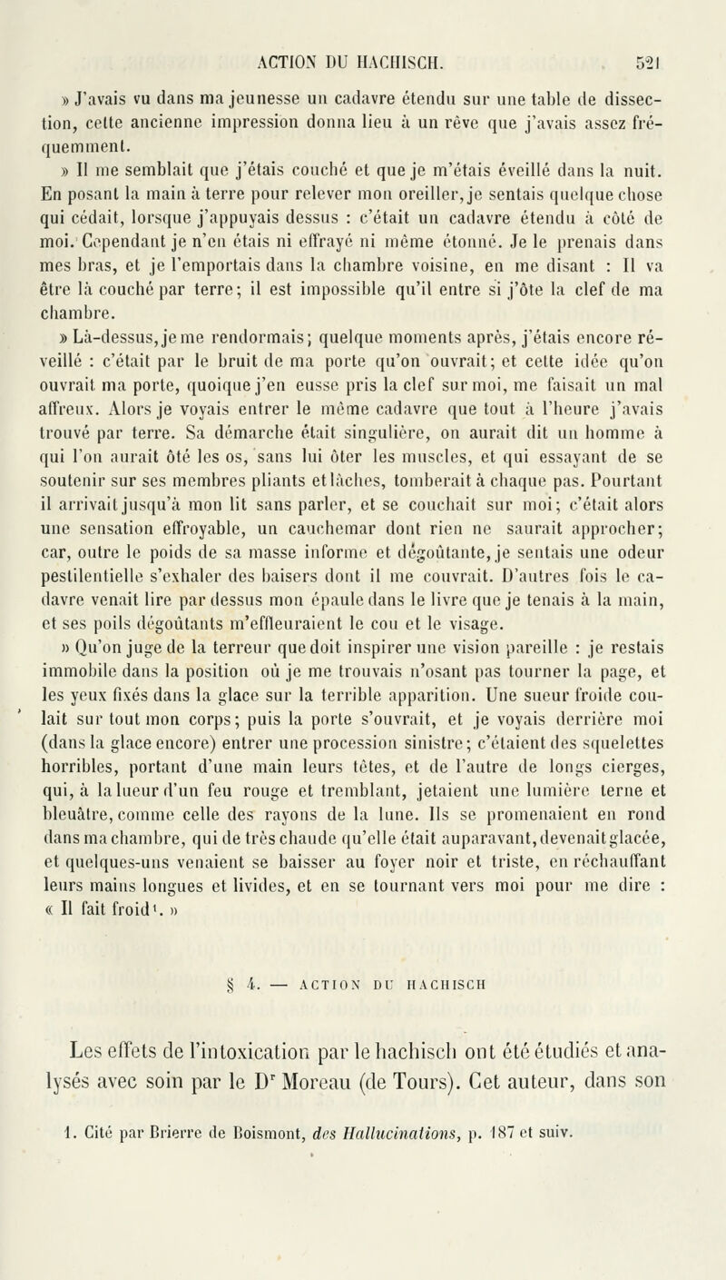» J'avais vu dans ma jeunesse un cadavre étendu sur une table de dissec- tion, celte ancienne impression donna lieu à un rêve que j'avais assez fré- quemment. » Il me semblait que j'étais couché et que je m'étais éveillé dans la nuit. En posant la main à terre pour relever mon oreiller, je sentais quelque chose qui cédait, lorsque j'appuyais dessus : c'était un cadavre étendu à côté de moi. Cependant je n'en étais ni effrayé ni même étonné. Je le })renais dans mes bras, et je l'emportais dans la chambre voisine, en me disant : Il va être là couché par terre; il est impossible qu'il entre si j'ôte la clef de ma chambre. » Là-dessus, je me rendormais; quelque moments après, j'étais encore ré- veillé : c'était par le bruit de ma porte qu'on ouvrait; et cette idée qu'on ouvrait ma porte, quoique j'en eusse pris la clef sur moi, me faisait un mal affreux. Alors je voyais entrer le même cadavre que tout à l'heure j'avais trouvé par terre. Sa démarche était singulière, on aurait dit uu homme à qui l'on aurait ôté les os, sans lui ôter les muscles, et qui essayant de se soutenir sur ses membres pliants et lâches, tomberait à chaque pas. Pourtant il arrivait jusqu'à mon lit sans parler, et se couchait sur moi; c'était alors une sensation effroyable, un cauchemar dont rien ne saurait approcher; car, outre le poids de sa masse informe et dégoûtante, je sentais une odeur pestilentielle s'exhaler des baisers dont il me couvrait. D'autres fois le ca- davre venait lire par dessus mon épaule dans le livre que je tenais à la main, et ses poils dégoûtants m'effleuraient le cou et le visage. n Qu'on juge de la terreur que doit inspirer une vision pareille : je restais immobile dans la position où je me trouvais n'osant pas tourner la page, et les yeux fixés dans la glace sur la terrible apparition. Une sueur froide cou- lait sur tout mon corps; puis la porte s'ouvrait, et je voyais derrière moi (dans la glace encore) entrer une procession sinistre; c'étaient des squelettes horribles, portant d'une main leurs têtes, et de l'autre de longs cierges, qui, à la lueur d'un feu rouge et tremblant, jetaient une lumière terne et bleuâtre, comme celle des rayons de la lune. Ils se promenaient en rond dans ma chambre, qui de très chaude qu'elle était auparavant, devenait glacée, et quelques-uns venaient se baisser au foyer noir et triste, en réchauffant leurs mains longues et livides, et en se tournant vers moi pour me dire : (( Il fait froide » § 4. — ACTION DU HACHISCH Les effets de l'intoxication par le hachisch ont été étudiés et ana- lysés avec soin par le D' Moreau (de Tours). Cet auteur, dans son 1. Cité par Brierre de Boismont, des Hallucinations, p. 187 et suiv.