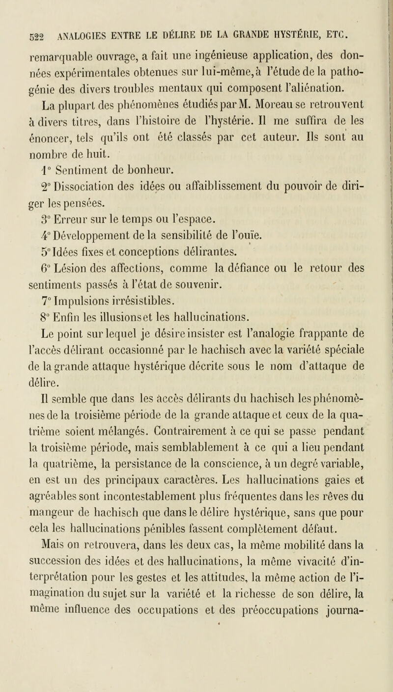 remarquable ouvrage, a fait une ingénieuse application, des don- nées expérimentales obtenues sur lui-même, à l'étude de la patho- génie des divers troubles mentaux qui composent l'aliénation. La plupart des phénomènes étudiés par M. Moreause retrouvent à divers titres, dans l'histoire de l'hystérie. Il me suffira de les énoncer, tels qu'ils ont été classés par cet auteur. Ils sont au nombre de huit. r Sentiment de bonheur. 2° Dissociation des idées ou affaiblissement du pouvoir de diri- ger les pensées. 3° Erreur sur le temps ou l'espace. 4° Développement de la sensibilité de l'ouïe. Soldées fixes et conceptions délirantes. 6 Lésion des affections, comme la défiance ou le retour des sentiments passés à l'état de souvenir. 7° Impulsions irrésistibles. 8° Enfin les illusions et les hallucinations. Le point sur lequel je désire insister est l'analogie frappante de l'accès délirant occasionné par le hachisch avec la variété spéciale de la grande attaque hystérique décrite sous le nom d'attaque de délire. Il semble que dans les accès délirants du hachisch les phénomè- nes de la troisième période de la grande attaque et ceux de la qua- trième soient mélangés. Contrairement à ce qui se passe pendant la troisième période, mais semblablement à ce qui a lieu pendant la quatrième, la persistance de la conscience, à un degré variable, en est un des principaux caractères. Les hallucinations gaies et agréables sont incontestablement plus fréquentes dans les rêves du mangeur de hachisch que dans le délire hystérique, sans que pour cela les hallucinations pénibles fassent complètement défaut. Mais on retrouvera, dans les deux cas, la même mobilité dans la succession des idées et des hallucinations, la même vivacité d'in- terprétation pour les gestes et les attitudes, la même action de l'i- magination du sujet sur la variété et la richesse de son délire, la même influence des occupations et des préoccupations journa-