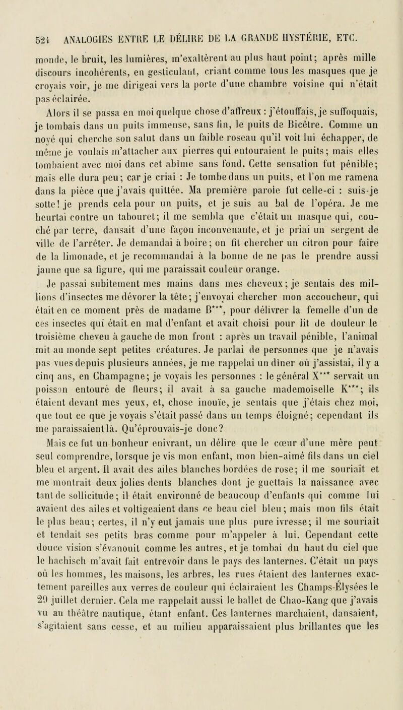 monde, le bruit, les lumières, m'exaltèrent au plus haut point; après mille discours incohérents, en gesticulant, criant comme tous les masques que je croyais voir, je me dirigeai vers la porte d'une chambre voisine qui n'était pas éclairée. Alors il se passa en moi quelque chose d'affreux : j'étouffais, je suffoquais, je tombais dans un puits immense, sans lin, le puits de Bicêtre. Comme un noyé qui cherche son salut dans un faible roseau qu'il voit lui échapper, de même je voulais m'atlacher aux pierres qui entouraient le puits; mais elles tombaient avec moi dans cet abîme sans fond. Cette sensation fut pénible; mais elle dura peu; car je criai : Je tombe dans un puits, et Ton me ramena dans la pièce que j'avais quittée. Ma première parole fut celle-ci : suis-je sotte! je prends cela pour un puits, et je suis au bal de l'opéra. Je me heurtai contre un tabouret; il me sembla que c'était un masque qui, cou- ché par terre, dansait d'une façon inconvenante, et je priai un sergent de ville de l'arrêter. Je demandai à boire; on fit chercher un citron pour faire de la limonade, et je recommandai à la bonne de ne pas le prendre aussi jaune que sa figure, qui me paraissait couleur orange. Je passai subitement mes mains dans mes cheveux; je sentais des mil- lions d'insectes me dévorer la tête; j'envoyai chercher mon accoucheur, qui était en ce moment près de madame B***, pour délivrer la femelle d'un de ces insectes qui était en mai d'enfant et avait choisi pour lit de douleur le troisième cheveu à gauche de mon front : après un travail pénible, l'animal mit au monde sept petites créatures. Je parlai de personnes que je n'avais pas vues depuis plusieurs années, je me rappelai un dîner où j'assistai, il y a cinq ans, en Champagne; je voyais les personnes : le général X*** servait un poisson entouré de lleurs; il avait à sa gauche mademoiselle K***; ils étaient devant mes yeux, et, chose inouïe, je sentais que j'étais chez moi, que tout ce que je voyais s'était passé dans un temps éloigné; cependant ils me paraissaient là. Qu'éprouvais-je donc? Mais ce fut un bonheur enivrant, un délire que le cœur d'une mère peut seul comprendre, lorsque je vis mon enfant, mon bien-aimé fils dans un ciel bleu et argent. 11 avait des ailes blanches bordées de rose; il me souriait et me montrait deux jolies dents blanches dont je guettais la naissance avec tant de sollicitude; il était environné de beaucoup d'enfants qui comme lui avaient des ailes et voltigeaient dans ce beau ciel bleu; mais mon fils était le plus beau; certes, il n'y eut jamais une plus pure ivresse; il me souriait et tendait ses petits bras comme pour m'appeler à lui. Cependant cette douce vision s'évanouit comme les autres, et je tombai du haut du ciel que le hachisch m'avait fait entrevoir dans le pays des lanternes. C'était un pays où les hommes, les maisons, les arbres, les rues étaient des lanternes exac- tement pareilles aux verres de couleur qui éclairaient les Champs-Elysées le 29 juillet dernier. Cela me rappelait aussi le ballet de Cbao-Kang que j'avais vu au théâtre nautique, étant enfant. Ces lanternes marchaient, dansaient, s'agitaient sans cesse, et au milieu apparaissaient plus brillantes que les