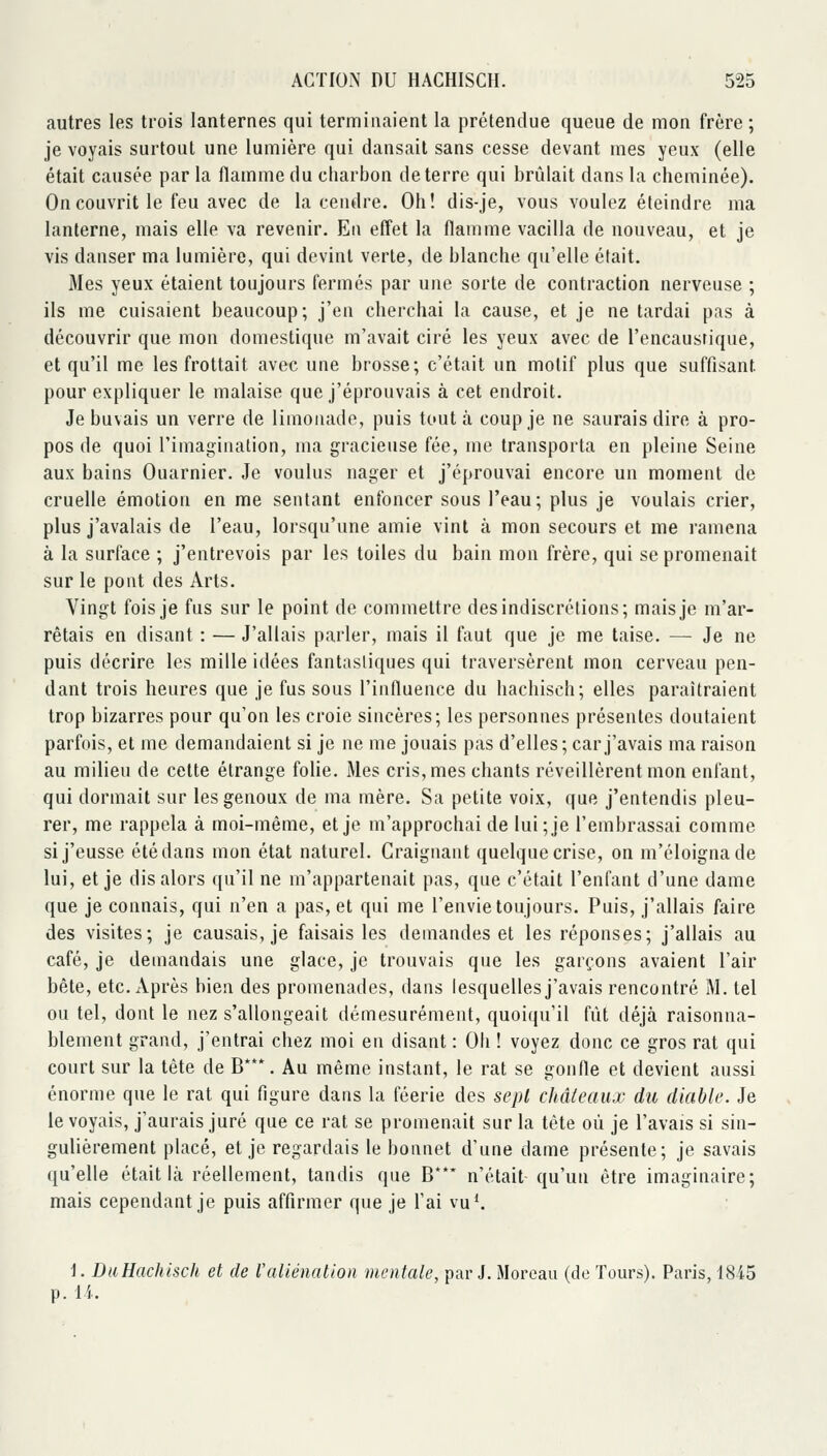 autres les trois lanternes qui terminaient la prétendue queue de mon frère ; je voyais surtout une lumière qui dansait sans cesse devant mes yeux (elle était causée par la flamme du charbon déterre qui brûlait dans la cheminée). On couvrit le feu avec de la cendre. Oh! dis-je, vous voulez éteindre ma lanterne, mais elle va revenir. En effet la flamme vacilla de nouveau, et je vis danser ma lumière, qui devint verte, de blanche qu'elle était. Mes yeux étaient toujours fermés par une sorte de contraction nerveuse ; ils me cuisaient beaucoup; j'en cherchai la cause, et je ne tardai pas à découvrir que mon domestique m'avait ciré les yeux avec de l'encaustique, et qu'il me les frottait avec une brosse; c'était un motif plus que suffisant pour expliquer le malaise que j'éprouvais à cet endroit. Je buvais un verre de limonade, puis tout à coup je ne saurais dire à pro- pos de quoi l'imaginalion, ma gracieuse fée, me transporta en pleine Seine aux bains Ouarnier. Je voulus nager et j'éprouvai encore un moment de cruelle émotion en me sentant enfoncer sous l'eau; plus je voulais crier, plus j'avalais de l'eau, lorsqu'une amie vint à mon secours et me ramena à la surface ; j'entrevois par les toiles du bain mon frère, qui se promenait sur le pont des Arts. Vingt fois je fus sur le point de commettre des indiscrétions; mais je m'ar- rêtais en disant : — J'allais parler, mais il faut que je me taise. — Je ne puis décrire les mille idées fantastiques qui traversèrent mon cerveau pen- dant trois heures que je fus sous l'influence du hachisch; elles paraîtraient trop bizarres pour qu'on les croie sincères; les personnes présentes doutaient parfois, et me demandaient si je ne me jouais pas d'elles; car j'avais ma raison au milieu de cette étrange folie. Mes cris, mes chants réveillèrent mon enfant, qui dormait sur les genoux de ma mère. Sa petite voix, que j'entendis pleu- rer, me rappela à moi-même, et je m'approchai de lui;je l'embrassai comme si j'eusse été dans mon état naturel. Craignant quelque crise, on m'éloignade lui, et je dis alors qu'il ne m'appartenait pas, que c'était l'enfant d'une dame que je connais, qui n'en a pas, et qui me l'envie toujours. Puis, j'allais faire des visites; je causais, je faisais les demandes et les réponses; j'allais au café, je demandais une glace, je trouvais que les garçons avaient l'air bête, etc. Après bien des promenades, dans lesquelles j'avais rencontré M. tel ou tel, dont le nez s'allongeait démesurément, quoiqu'il fût déjà raisonna- blement grand, j'entrai chez moi en disant : Oh ! voyez donc ce gros rat qui court sur la tête de B*. Au même instant, le rat se gonfle et devient aussi énorme que le rat qui figure dans la féerie des sept châleaux du diable. Je le voyais, j'aurais juré que ce rat se promenait sur la tète où je l'avais si sin- gulièrement placé, et je regardais le bonnet d'une dame présente; je savais qu'elle était là réellement, tandis que B**' n'était qu'un être imaginaire; mais cependant je puis affirmer que je l'ai vu*. 1. DiiHachisch et de l'aliénation mentale, par J. Moreaii (de Tours). Paris, 1845 p. li.
