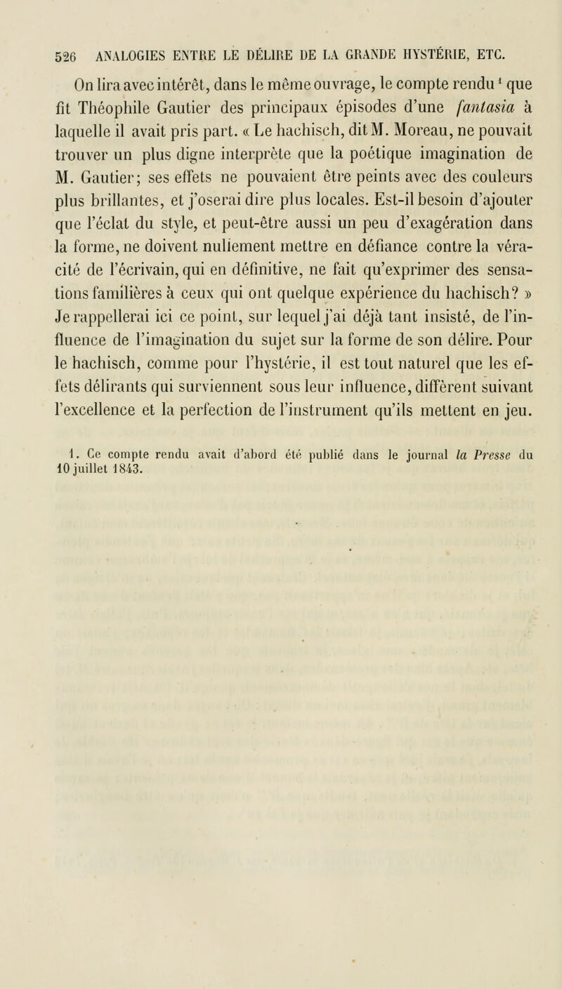 On lira avec intérêt, dans le môme ouvrage, le compte rendu * que fit Théophile Gautier des principaux épisodes d'une fantasia à laquelle il avait pris part. « Le hachisch, dit M. Moreau, ne pouvait trouver un plus digne interprète que la poétique imagination de M. Gautier; ses effets ne pouvaient être peints avec des couleurs plus brillantes, et j'oserai dire plus locales. Est-il besoin d'ajouter que l'éclat du style, et peut-être aussi un peu d'exagération dans la forme, ne doivent nullement mettre en défiance contre la véra- cité de l'écrivain, qui en définitive, ne fait qu'exprimer des sensa- tions familières à ceux qui ont quelque expérience du hachisch? » Je rappellerai ici ce point, sur lequel j'ai déjà tant insisté, de l'in- fluence de l'imagination du sujet sur la forme de son délire. Pour le hachisch, comme pour l'hystérie, il est tout naturel que les ef- fets délirants qui surviennent sous leur influence, difl'èrent suivant l'excellence et la perfection de l'instrument qu'ils mettent en jeu. 1. Ce compte rendu avait d'abord été puJjlié dans le journal la Presse du 10 juillet 1843.