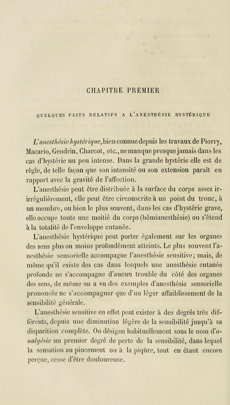 CHAPITRE PREMIER QUELQUES FAITS RELATIFS A L ANESTHÉSIE HYSTERIQUE Uanestliésiehystériqiie,hien connue depuis les travaux de Piorry, Macario, Geridrin, Charcot, etc., ne manque presque jamais dans les cas d'hystérie un peu intense. Dans la grande hystérie elle est de règle, de telle façon que son intensité ou son extension paraît en rapport avec la gravité de l'affection. L'anesthésie peut être distribuée à la surface du corps assez ir- irrégulièrement, elle peut être circonscrite à un point du tronc, à un membre, ou bien le plus souvent, dans les cas d'hystérie grave, elle occupe toute une moitié du corps (hémianesthésie) ou s'étend à la totalité de l'enveloppe cutanée. L'anesthésie hystérique peut porter également sur les organes des sens plus ou moins profondément atteints. Le plus souvent l'a- nesthésie sensorielle accompagne l'anesthésie sensitive; mais, de même qu'il existe des cas dans lesquels une anesthésie cutanée profonde ne s'accompagne d'aucun trouble du côté des organes des sens, de même on a vu des exemples d'anesthésie sensorielle prononcée ne s'accompagner que d'un léger affaiblissement de la sensibilité générale. L'anesthésie sensitive en effet peut exister à des degrés très dif- férents, depuis une diminution légère de la sensibilité jusqu'à sa disparition complète. On désigne habituellement sous le nom d'a- nalgésie un premier degré de perte de la sensibilité, dans lequel la sensation au pincement ou à la piqûre, tout en étant encore perçue, cesse d'être douloureuse.