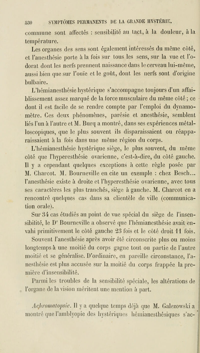 commune sont affectés : sensibilité au tact, à la douleur, à la température. Les organes des sens sont également intéressés du même côté, et l'anesthésie porte à la fois sur tous les sens, sur la vue et l'o- dorat dont les nerfs prennent naissance dans le cerveau lui-même, aussi bien que sur l'ouïe et le goût, dont les nerfs sont d'origine bulbaire. L'hémianesthésie hystérique s'accompagne toujours d'un affai- blissement assez marqué de la force musculaire du même côté ; ce dont il est facile de se rendre compte par l'emploi du dynamo- mètre. Ces deux phénomènes, parésie et anesthésie, semblent liés l'un à l'autre et M. Burq a montré, dans ses expériences métal- loscopiques, que le plus souvent ils disparaissaient ou réappa- raissaient à la fois dans une même région du corps. L'hémianesthésie hystérique siège, le plus souvent, du même côté que l'hyperesthésie ovarienne, c'est-à-dire, du côté gauche. Il y a cependant quelques exceptions à cette règle posée par M. Gharcot. M. Bourneville en cite un exemple : chez Besch... l'anesthésie existe à droite et l'hyperesthésie ovarienne, avec tous ses caractères les plus tranchés, siège à gauche. M. Gharcot en a rencontré quelques cas dans sa clientèle de ville (communica- tion orale). Sur 34 cas étudiés au point de vue spécial du siège de l'insen- sibilité, le D' Bourneville a observé que l'hémianesthésie avait en- vahi primitivement le côté gauche 23 fois et le côté droit 11 fois. Souvent l'anesthésie après avoir été circonscrite plus ou moins longtemps à une moitié du corps gagne tout ou partie de l'autre moitié et se généralise. D'ordinaire, en pareille circonstance, l'a- nesthésie est plus accusée sur la moitié du corps frappée la pre- mière d'insensibilité. Parmi les troubles de la sensibilité spéciale, les altérations de l'organe de la vision méritent une mention à part. Acjiromatopsie. Il y a quelque temps déjà que M. Galezowski a montré que l'amblyopie des hystériques hémianesthésiques s'ac-