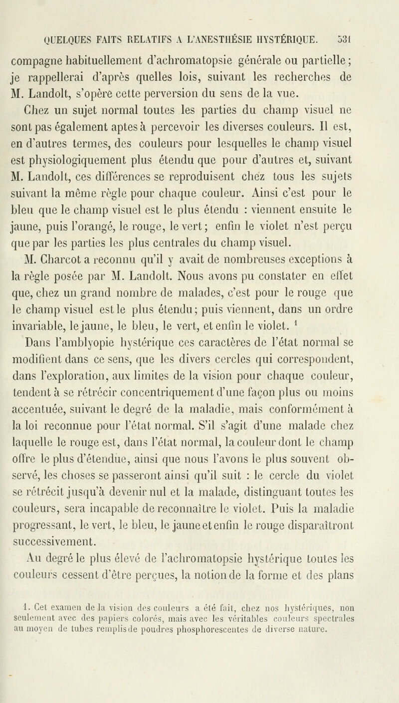 compagne habituellement d'achromatopsie générale ou partielle ; je rappellerai d'après quelles lois, suivant les recherches de M. Landolt, s'opère cette perversion du sens de la vue. Chez un sujet normal toutes les parties du champ visuel ne sont pas également aptes à percevoir les diverses couleurs. Il est, en d'autres termes, des couleurs pour lesquelles le champ visuel est physiologiquement plus étendu que pour d'autres et, suivant M. Landolt, ces différences se reproduisent chez tous les sujets suivant la même règle pour chaque couleur. Ainsi c'est pour le bleu que le champ visuel est le plus étendu : viennent ensuite le jaune, puis l'orangé, le rouge, le vert; enfin le violet n'est perçu que par les parties les plus centrales du champ visuel. M. Gharcot a reconnu qu'il y avait de nombreuses exceptions à la règle posée par M. Landolt. Nous avons pu constater en effet que, chez un grand nombre de malades, c'est pour le rouge que le champ visuel est le plus éLendu; puis viennent, dans un ordre invariable, le jaune, le bleu, le vert, et enfin le violet. ^ Dans l'amblyopie hystérique ces caractères de l'état normal se modifient dans ce sens, que les divers cercles qui correspondent, dans l'exploration, aux limites de la vision pour chaque couleur, tendent à se rétrécir concentriquement d'une façon plus ou moins accentuée, suivant le degré de la maladie, mais conformément à la loi reconnue pour l'état normal. S'il s'agit d'une malade chez laquelle le rouge est, dans l'état normal, la couleur dont le champ offre le plus d'étendue, ainsi que nous l'avons le plus souvent ob- servé, les choses se passeront ainsi qu'il suit : le cercle du violet se rétrécit jusqu'à devenir nul et la malade, distinguant toutes les couleurs, sera incapable de reconnaître le violet. Puis la maladie progressant, le vert, le bleu, le jaune et enfin le rouge disparaîtront successivement. x\u degré le plus élevé de l'achromatopsie hystérique toutes les couleurs cessent d'être perçues, la notion de la forme et des plans 1. Cet examen de la vision des couleurs a été fait, chez nos hystériques, non seulement avec des papiers colorés, mais avec les véritables couleurs spectrales au moyen de tubes remplis de poudres phosphorescentes de diverse nature.