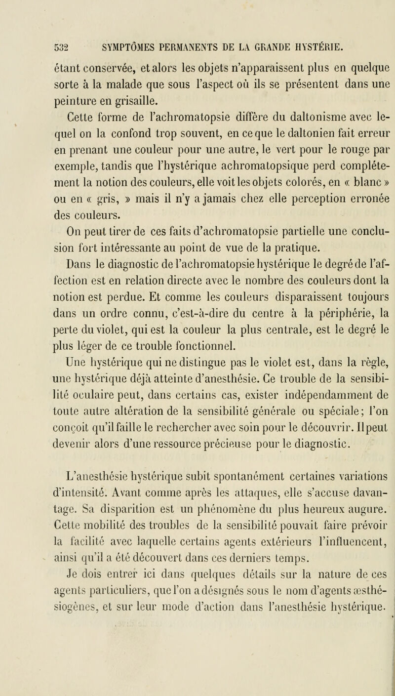étant conservée, et alors les objets n'apparaissent plus en quelque sorte à la malade que sous l'aspect où ils se présentent dans une peinture en grisaille. Cette forme de l'achromatopsie diffère du daltonisme avec le- quel on la confond trop souvent, en ce que le daltonien fait erreur en prenant une couleur pour une autre, le vert pour le rouge par exemple, tandis que l'hystérique achromatopsique perd complète- ment la notion des couleurs, elle voit les objets colorés, en « blanc » ou en (( gris, » mais il n'y a jamais chez elle perception erronée des couleurs. On peut tirer de ces faits d'achromatopsie partielle une conclu- sion fort intéressante au point de vue de la pratique. Dans le diagnostic de l'achromatopsie hystérique le degré de l'af- fection est en relation directe avec le nombre des couleurs dont la notion est perdue. Et comme les couleurs disparaissent toujours dans un ordre connu, c'est-à-dire du centre à la périphérie, la perte du violet, qui est la couleur la plus centrale, est le degré le plus léger de ce trouble fonctionnel. Une hystérique qui ne distingue pas le violet est, dans la règle, une hystérique déjà atteinte d'anesthésie. Ce trouble de la sensibi- lité oculaire peut, dans certains cas, exister indépendamment de toute autre altération de la sensibilité générale ou spéciale; l'on conçoit qu'il faille le rechercher avec soin pour le découvrir. Ilpeut devenir alors d'une ressource précieuse pour le diagnostic. L'anesthésie hystérique subit spontanément certaines variations d'intensité. Avant comme après les attaques, elle s'accuse davan- tage. Sa disparition est un phénomène du plus heureux augure. Cette mobilité des troubles de la sensibilité pouvait faire prévoir la facilité avec laquelle certains agents extérieurs l'influencent, ainsi qu'il a été découvert dans ces derniers temps. Je dois entrer ici dans quelques détails sur la nature de ces agents particuliers, que l'on a désignés sous le nom d'agents œsthé- siogènes, et sur leur mode d'action dans l'anesthésie hystérique.