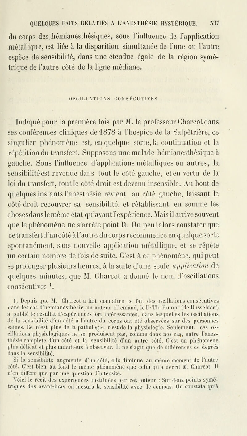 du corps des hémianesthésiques, sous l'influence de l'application métallique, est liée à la disparition simultanée de l'une ou l'autre espèce de sensibilité, dans une étendue égale de la région symé- trique de l'autre côté de la ligne médiane. OSCILLATIONS CONSECUTIVES Indiqué pour la première fois par M. le professeur Gharcot dans ses conférences cliniques de 1878 à l'hospice de la Salpêtrière, ce singulier phénomène est, en quelque sorte, la continuation et la répétition du transfert. Supposons une malade hémianesthésique à gauche. Sous l'influence d'applications métalliques ou autres, la sensibilité est revenue dans tout le coté gauche, et en vertu de la loi du transfert, tout le côté droit est devenu insensible. iVu bout de quelques instants Fanesthésie revient au côté gauche, laissant le côté droit recouvrer sa sensibilité, et rétablissant en somme les chosesdanslemême état qu'avant l'expérience. Mais il arrive souvent que le phénomène ne s'arrête point là. On peut alors constater que cetransfertd'uncôté à l'autre du corps recommence en quelque sorte spontanément, sans nouvelle application métallique, et se répète un certain nombre de fois de suite. C'est à ce phénomène, qui peut se prolonger plusieurs heures, à la suite d'une seule application de quelques minutes, que M. Charcot a donné le nom d'oscillations consécutives ^ 1. Depuis que M. Charcot a fait connaître ce fait des oscillations consécutives dans les cas d'hémianesthésie,un auteur allemand, leD^Tli. Rumpf (de Dusseldorf) a publié le résultat d'expériences fort intéressantes, dans lesquelles les oscillations de la sensibilité d'un côté à l'autre du corps ont été observées sur des personnes saines. Ce n'est plus de la pathologie, c'est de la physiologie. Seulement, ces os- cillations physiologiques ne se produisent pas, comme dans nos ca§, entre l'anes- thésie complète d'un côté et la sensibilité d'un autre côté. C'est un phénomène plus délicat et plus minutieux à observer. 11 ne s'agit que de différences de degrés dans la sensibilité. Si la sensibilité augmente d'un côté, elle diminue au même moment de l'autre côté. C'est bien au fond le même phénomène que celui qu'a décrit M. Charcot. Il n'en diffère que par une question d'intensité. Voici le récit des expériences instituées par cet auteur : Sur deux points symé- triques des avant-bras on mesura la sensibilité avec le compas. On constata qu'à