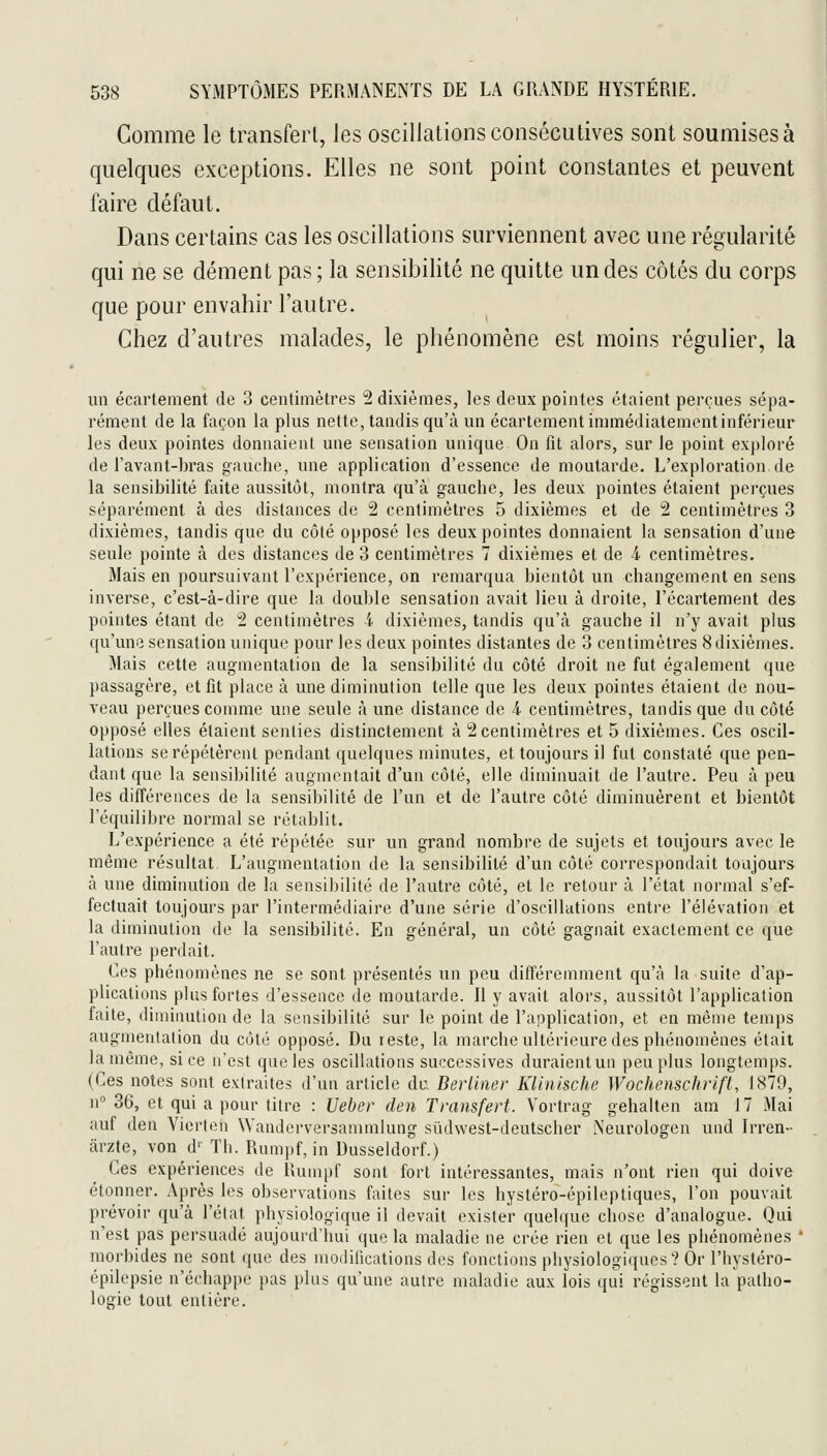 Comme le transfert, les oscillations consécutives sont soumises à quelques exceptions. Elles ne sont point constantes et peuvent faire défaut. Dans certains cas les oscillations surviennent avec une régularité qui ne se dément pas; la sensibilité ne quitte un des côtés du corps que pour envahir l'autre. Chez d'autres malades, le phénomène est moins régulier, la un écartement de 3 centimètres 2 dixièmes, les deux pointes étaient perçues sépa- rément de la façon la plus nette, tandis qu'à un écartement immédiatement inférieur les deux pointes donnaient une sensation unique On fit alors, sur le point exploré de l'avant-hras gauche, une application d'essence de moutarde. L'exploration.de la sensibilité faite aussitôt, montra qu'à gauche, les deux pointes étaient perçues séparément à des distances de 2 centimètres 5 dixièmes et de 2 centimètres 3 dixièmes, tandis que du côté opposé les deux pointes donnaient la sensation d'une seule pointe à des distances de 3 centimètres 7 dixièmes et de 4. centimètres. Mais en poursuivant l'expérience, on remarqua bientôt un changement en sens inverse, c'est-à-dire que la double sensation avait lieu à droite, l'écartement des pointes étant de !2 centimètres l dixièmes, tandis qu'à gauche il n'y avait plus qu'une sensation unique pour les deux pointes distantes de 3 centimètres 8 dixièmes. Mais cette augmentation de la sensibilité du côté droit ne fut également que passagère, et fit place à une diminution telle que les deux pointes étaient de nou- veau perçues comme une seule à une distance de 4 centimètres, tandis que du côté opposé elles étaient senties distinctement à 2 centimètres et 5 dixièmes. Ces oscil- lations se répétèrent pendant quelques minutes, et toujours il fut constaté que pen- dant que la sensibilité augmentait d'un côté, elle diminuait de l'autre. Peu à peu les différences de la sensibilité de l'un et de l'autre côté diminuèrent et bientôt l'équilibre normal se rétablit. L'expérience a été répétée sur un grand nombre de sujets et toujours avec le même résultat. L'augmentation de la sensibilité d'un côté correspondait toujours à une diminution de la sensibilité de l'autre côté, et le retour à l'état normal s'ef- fectuait toujours par l'intermédiaire d'une série d'oscillations entre l'élévation et la diminution de la sensibilité. En général, un côté gagnait exactement ce que l'autre perdait. Ces phénomènes ne se sont présentés un peu différemment qu'à la suite d'ap- plications plus fortes d'essence de moutarde. 11 y avait alors, aussitôt l'application faite, diminution de la sensibilité sur le point de l'application, et en même temps augmentation du côté opposé. Du reste, la marche ultérieure des phénomènes était la même, si ce n'est que les oscillations successives duraientun peu plus longtemps. (Ces notes sont extraites d'un article du Berliner Klinische Wochenschrifl, 1879, n 36, et qui a pour titre : Ueber den Transfert. Vortrag gehalten am 17 Mai auf den Vierten Wanderversanimlung sûdwest-deutscher Neurologen und Irren- ârzte, von d- Th. Rumpf, in Dusseldorf.) Ces expériences de Rumpf sont fort intéressantes, mais n'ont rien qui doive étonner. Après les observations faites sur les hystéro-épileptiques, l'on pouvait prévoir qu'à l'état physiologique il devait exister quelque chose d'analogue. Qui n'est pas persuadé aujourd'hui que la maladie ne crée rien et que les phénomènes ' morbides ne sont ([uc des modifications des fonctions physiologiques? Or l'hystéro- épilepsie n'échappe pas plus qu'une autre maladie aux lois qui régissent la patho- logie tout entière.