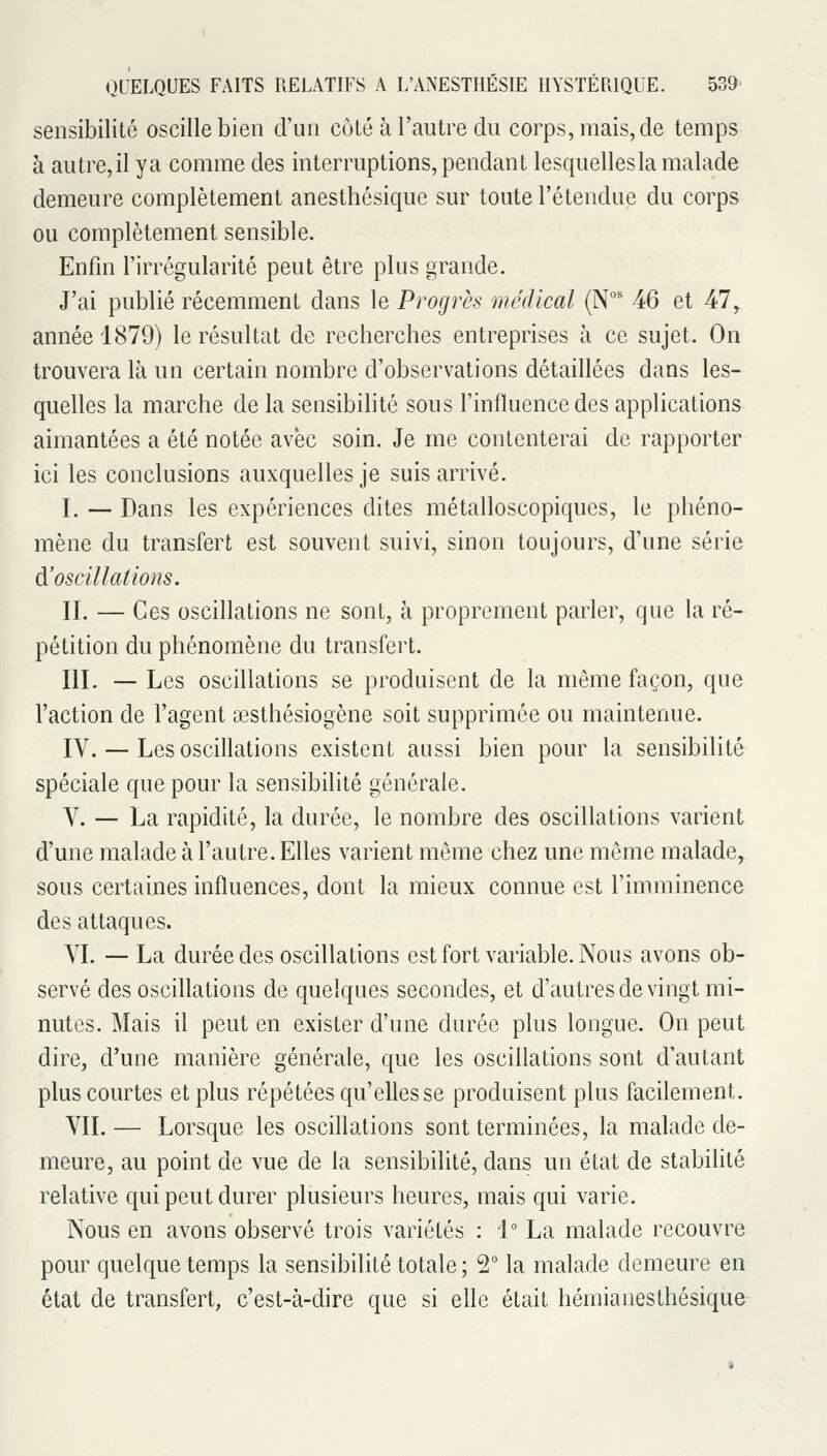 sensibilité oscille bien d'un côté à l'autre du corps, mais, de temps à autre, il y a comme des interruptions, pendant lesquelles la malade demeure complètement anesthésique sur toute l'étendue du corps ou complètement sensible. Enfin l'irrégularité peut être plus grande. J'ai publié récemment dans le Progrès médical (N 46 et 47, année 1879) le résultat de recherches entreprises à ce sujet. On trouvera là un certain nombre d'observations détaillées dans les- quelles la marche de la sensibilité sous l'influence des applications aimantées a été notée avec soin. Je me contenterai de rapporter ici les conclusions auxquelles je suis arrivé. I. — Dans les expériences dites métalloscopiques, le phéno- mène du transfert est souvent suivi, sinon toujours, d'une série d'oscillations. II. — Ces oscillations ne sont, à proprement parler, que la ré- pétition du phénomène du transfert. III. — Les oscillations se produisent de la même façon, que l'action de l'agent œsthésiogène soit supprimée ou maintenue. IV. — Les oscillations existent aussi bien pour la sensibilité spéciale que pour la sensibilité générale. V. — La rapidité, la durée, le nombre des oscillations varient d'une malade à l'autre. Elles varient même chez une môme malade, sous certaines influences, dont la mieux connue est l'imminence des attaques. VI. — La durée des oscillations est fort variable. Nous avons ob- servé des oscillations de quelques secondes, et d'autres de vingt mi- nutes. Mais il peut en exister d'une durée plus longue. On peut dire, d'une manière générale, que les oscillations sont d'autant plus courtes et plus répétées qu'elles se produisent plus facilement. VII.— Lorsque les oscillations sont terminées, la malade de- meure, au point de vue de la sensibilité, dans nn état de stabilité relative qui peut durer plusieurs heures, mais qui varie. Nous en avons observé trois variétés : i La malade recouvre pour quelque temps la sensibilité totale ; 2° la malade demeure en état de transfert, c'est-à-dire que si elle était hémianesthésique