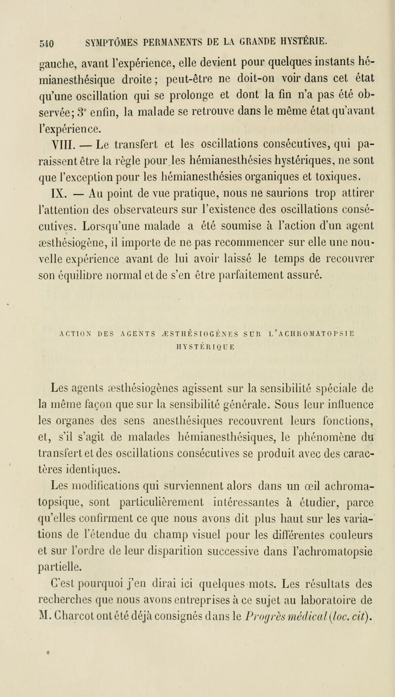 gauche, avant l'expérience, elle devient pour quelques instants hé- mianesthésique droite ; peut-être ne doit-on voir dans cet état qu'une oscillation qui se prolonge et dont la fin n'a pas été ob- servée; 3 enfin, la malade se retrouve dans le même état qu'avant l'expérience. YIII. — Le transfert et les oscillations consécutives, qui pa- raissent être la règle pour les hémianesthésies hystériques, ne sont que l'exception pour les hémianesthésies organiques et toxiques. IX. — Au point de vue pratique, nous ne saurions trop attirer l'attention des observateurs sur l'existence des oscillations consé- cutives. Lorsqu'une malade a été soumise à l'action d'un agent œslhésiogène, il importe de ne pas recommencer sur elle une nou- velle expérience avant de lui avoir laissé le temps de recouvrer son équilibre normal et de s'en être parfaitement assuré. ACTION DES AGENTS ^ST HE S lOG EN E S SUR L A CHR 0 M ATO P S 1 E HYSTÉRIQUE Les agents œsthésiogènes agissent sur la sensibilité spéciale de la même façon que sur la sensibilité générale. Sous leur influence les organes des sens anesthésiques recouvrent leurs fonctions, et, s'il s'agit de malades hémianesthésiques, le phénomène du transfert et des oscillations consécutives se produit avec des carac- tères identiques. Les modifications qui surviennent alors dans un œil achroma- topsique, sont particuhèrement intéressantes à étudier, parce qu'elles confirment ce que nous avons dit plus haut sur les varia- tions de l'étendue du champ visuel pour les différentes couleurs et sur Tordre de leur disparition successive dans l'achromatopsie partielle. C'est pourquoi j'en dirai ici quelques mots. Les résultats des recherches que nous avons entreprises à ce sujet au laboratoire de M. Gharcot ont été déjà consignés dans le Progrès médical {foc. cit).