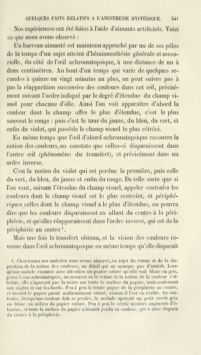 Nos expériences ont été faites à l'aide d'aimants artificiels. Voici ce que nous avons observé : Un barreau aimanté est maintenu approché par un de ses pôles de la tempe d'un sujet atteint d'hémianesthésie générale et senso- rielle, du côté de l'œil achromatopsique, à une distance de un à deux centimètres. Au bout d'un temps qui varie de quelques se- condes à quinze ou vingt minutes au plus, on peut suivre pas à pas la réapparition successive des couleurs dans cet œil, précisé- ment suivant l'ordre indiqué par le degré d'étendue du champ vi- suel pour chacune d'elle. Ainsi l'on voit apparaître d'abord la couleur dont le champ offre le plus d'étendue, c'est le plus souvent le rouge : puis c'est le tour du jaune, du bleu, du vert, et enfin du violet, qui possède le champ visuel le plus rétréci. En même temps que l'œil d'abord achromatopsique recouvre la notion des couleurs, on constate que celles-ci disparaissent dans l'autre œil (phénomène du transfert), et précisément dans un ordre inverse. C'est la notion du violet qui est perdue la première, puis celle du vert, du bleu, du jaune et enfin du rouge. De telle sorte que si l'on veut, suivant l'étendue du champ visuel, appeler centrales les couleurs dont le champ visuel est le plus restreint, et périphé- ricjues celles dont le champ visuel a le plus d'étendue, on pourra dire que les couleurs disparaissent en allant du centre à la péri- phérie, et qu'elles réapparaissent dans l'ordre inverse, qui est de la périphérie au centre ^. Mais une fois le transfert obtenu, et la vision des couleurs re- venue dans l'œil achromatopsique en môme temps qu'elle disparaît i. Chez toutes nos malades nous avons observé, au sujet du retour et de la dis- parition de la notion des couleurs, un détail qui ne manque pas d'intérêt. Lors- qu'une malade examine avec attention un papier coloré qu'elle voit blanc ou gris, grâce à son achromatopsie, au moment où le retour de la notion de la couleur s'ef- fectue, elle n'aperçoit pas la teinte sur toute la surface du papier, mais seulement aux angles et sur les bords. Peu à peu la teinte gagne de-la périphérie au centre, et bientôt le papier paraît uniformément coloré, comme il l'est en réalité. Au con- traire, lorsqu'une couleur doit se perdre, la malade aperçoit un petit cercle gris ou blanc au milieu du papier coloré. Peu à peu le cercle incolore augmente d'é- tendue, et toute la surface du papier a bientôt perdu sa couleur, qui a ainsi disparu du centre à la périphérie.